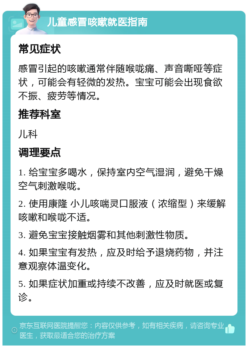 儿童感冒咳嗽就医指南 常见症状 感冒引起的咳嗽通常伴随喉咙痛、声音嘶哑等症状，可能会有轻微的发热。宝宝可能会出现食欲不振、疲劳等情况。 推荐科室 儿科 调理要点 1. 给宝宝多喝水，保持室内空气湿润，避免干燥空气刺激喉咙。 2. 使用康隆 小儿咳喘灵口服液（浓缩型）来缓解咳嗽和喉咙不适。 3. 避免宝宝接触烟雾和其他刺激性物质。 4. 如果宝宝有发热，应及时给予退烧药物，并注意观察体温变化。 5. 如果症状加重或持续不改善，应及时就医或复诊。