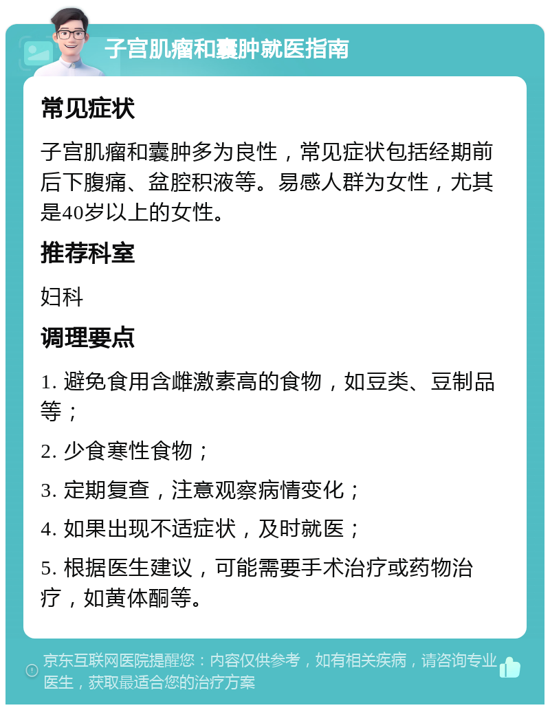 子宫肌瘤和囊肿就医指南 常见症状 子宫肌瘤和囊肿多为良性，常见症状包括经期前后下腹痛、盆腔积液等。易感人群为女性，尤其是40岁以上的女性。 推荐科室 妇科 调理要点 1. 避免食用含雌激素高的食物，如豆类、豆制品等； 2. 少食寒性食物； 3. 定期复查，注意观察病情变化； 4. 如果出现不适症状，及时就医； 5. 根据医生建议，可能需要手术治疗或药物治疗，如黄体酮等。