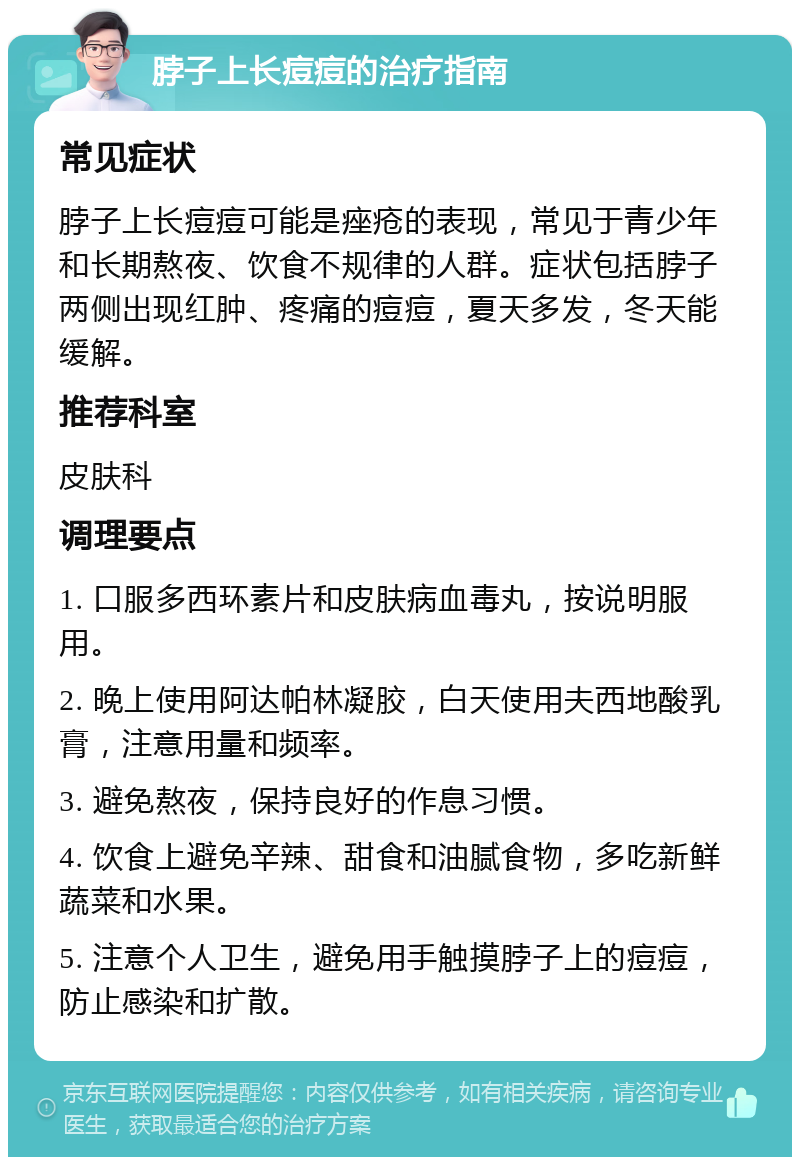 脖子上长痘痘的治疗指南 常见症状 脖子上长痘痘可能是痤疮的表现，常见于青少年和长期熬夜、饮食不规律的人群。症状包括脖子两侧出现红肿、疼痛的痘痘，夏天多发，冬天能缓解。 推荐科室 皮肤科 调理要点 1. 口服多西环素片和皮肤病血毒丸，按说明服用。 2. 晚上使用阿达帕林凝胶，白天使用夫西地酸乳膏，注意用量和频率。 3. 避免熬夜，保持良好的作息习惯。 4. 饮食上避免辛辣、甜食和油腻食物，多吃新鲜蔬菜和水果。 5. 注意个人卫生，避免用手触摸脖子上的痘痘，防止感染和扩散。