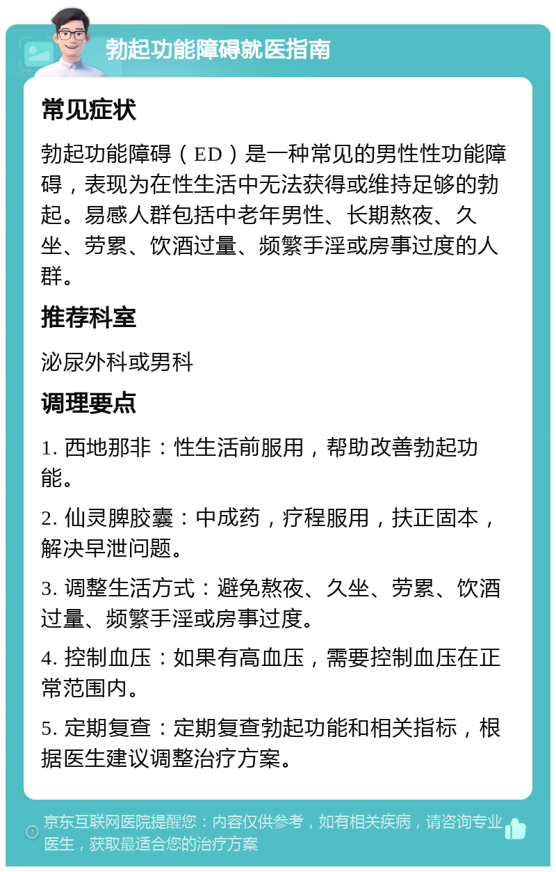 勃起功能障碍就医指南 常见症状 勃起功能障碍（ED）是一种常见的男性性功能障碍，表现为在性生活中无法获得或维持足够的勃起。易感人群包括中老年男性、长期熬夜、久坐、劳累、饮酒过量、频繁手淫或房事过度的人群。 推荐科室 泌尿外科或男科 调理要点 1. 西地那非：性生活前服用，帮助改善勃起功能。 2. 仙灵脾胶囊：中成药，疗程服用，扶正固本，解决早泄问题。 3. 调整生活方式：避免熬夜、久坐、劳累、饮酒过量、频繁手淫或房事过度。 4. 控制血压：如果有高血压，需要控制血压在正常范围内。 5. 定期复查：定期复查勃起功能和相关指标，根据医生建议调整治疗方案。