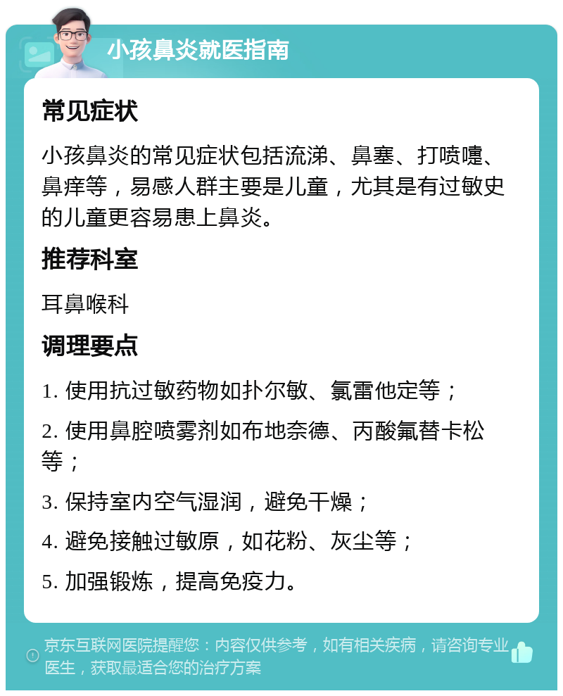 小孩鼻炎就医指南 常见症状 小孩鼻炎的常见症状包括流涕、鼻塞、打喷嚏、鼻痒等，易感人群主要是儿童，尤其是有过敏史的儿童更容易患上鼻炎。 推荐科室 耳鼻喉科 调理要点 1. 使用抗过敏药物如扑尔敏、氯雷他定等； 2. 使用鼻腔喷雾剂如布地奈德、丙酸氟替卡松等； 3. 保持室内空气湿润，避免干燥； 4. 避免接触过敏原，如花粉、灰尘等； 5. 加强锻炼，提高免疫力。