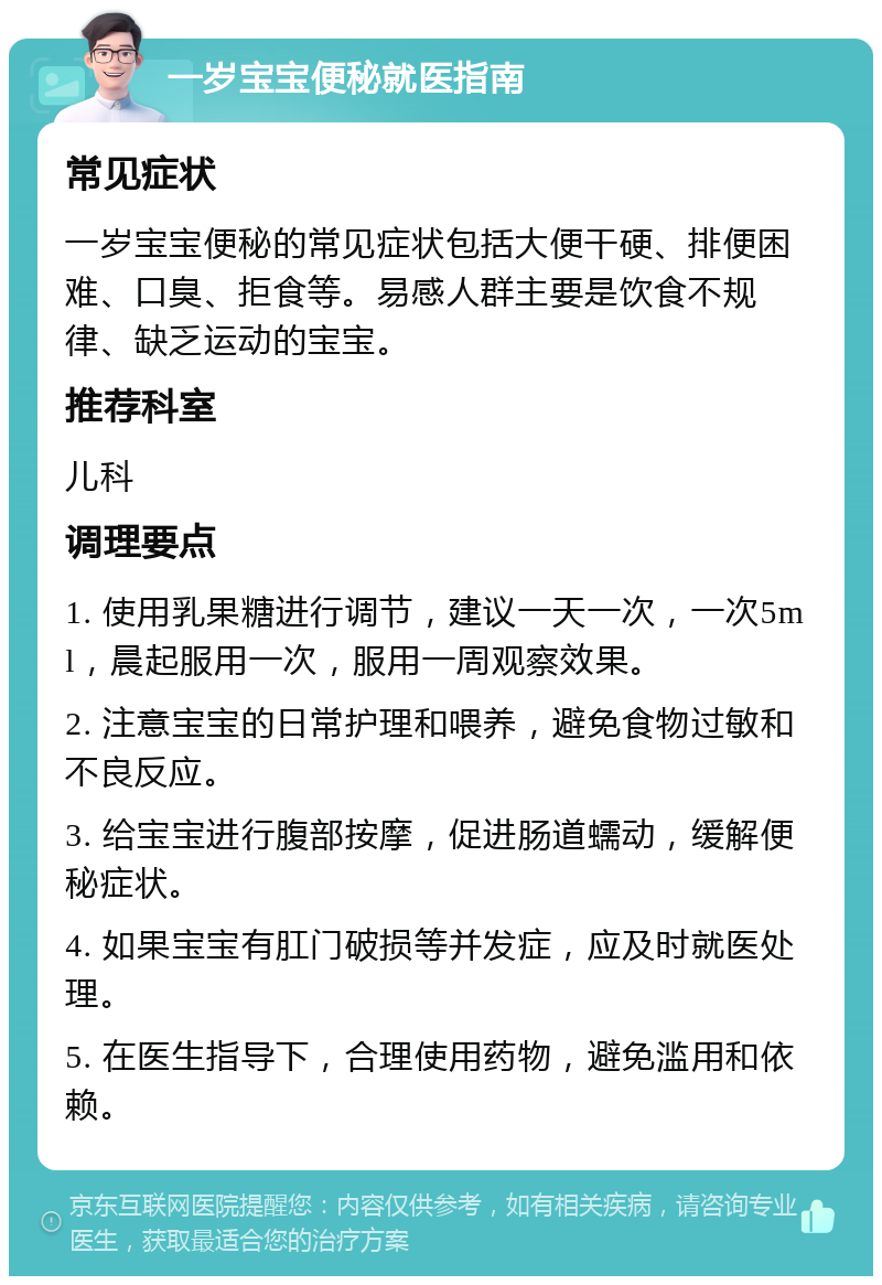 一岁宝宝便秘就医指南 常见症状 一岁宝宝便秘的常见症状包括大便干硬、排便困难、口臭、拒食等。易感人群主要是饮食不规律、缺乏运动的宝宝。 推荐科室 儿科 调理要点 1. 使用乳果糖进行调节，建议一天一次，一次5ml，晨起服用一次，服用一周观察效果。 2. 注意宝宝的日常护理和喂养，避免食物过敏和不良反应。 3. 给宝宝进行腹部按摩，促进肠道蠕动，缓解便秘症状。 4. 如果宝宝有肛门破损等并发症，应及时就医处理。 5. 在医生指导下，合理使用药物，避免滥用和依赖。