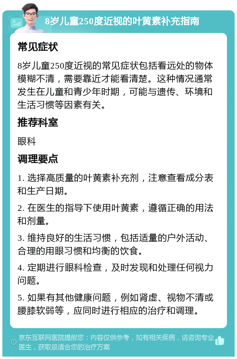 8岁儿童250度近视的叶黄素补充指南 常见症状 8岁儿童250度近视的常见症状包括看远处的物体模糊不清，需要靠近才能看清楚。这种情况通常发生在儿童和青少年时期，可能与遗传、环境和生活习惯等因素有关。 推荐科室 眼科 调理要点 1. 选择高质量的叶黄素补充剂，注意查看成分表和生产日期。 2. 在医生的指导下使用叶黄素，遵循正确的用法和剂量。 3. 维持良好的生活习惯，包括适量的户外活动、合理的用眼习惯和均衡的饮食。 4. 定期进行眼科检查，及时发现和处理任何视力问题。 5. 如果有其他健康问题，例如肾虚、视物不清或腰膝软弱等，应同时进行相应的治疗和调理。