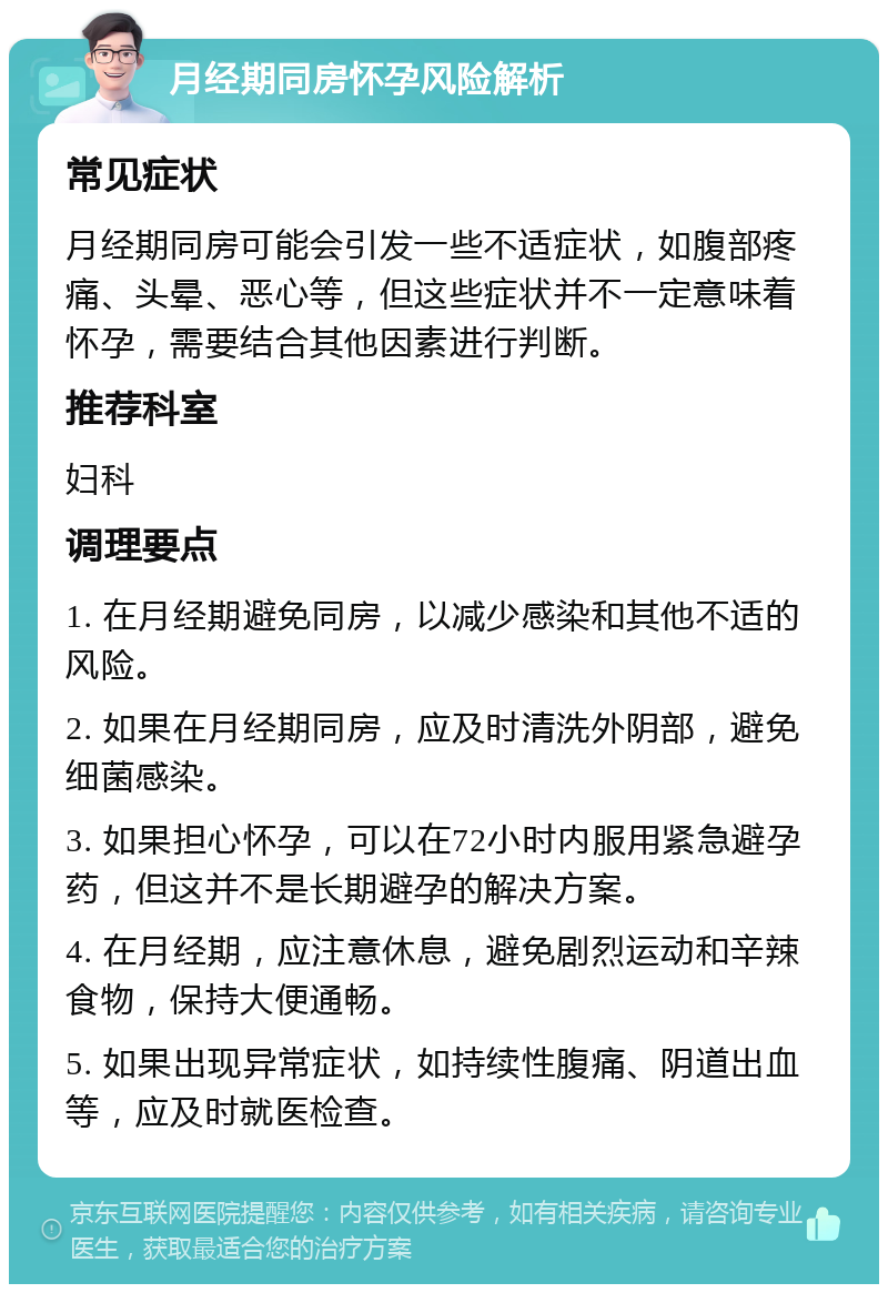 月经期同房怀孕风险解析 常见症状 月经期同房可能会引发一些不适症状，如腹部疼痛、头晕、恶心等，但这些症状并不一定意味着怀孕，需要结合其他因素进行判断。 推荐科室 妇科 调理要点 1. 在月经期避免同房，以减少感染和其他不适的风险。 2. 如果在月经期同房，应及时清洗外阴部，避免细菌感染。 3. 如果担心怀孕，可以在72小时内服用紧急避孕药，但这并不是长期避孕的解决方案。 4. 在月经期，应注意休息，避免剧烈运动和辛辣食物，保持大便通畅。 5. 如果出现异常症状，如持续性腹痛、阴道出血等，应及时就医检查。