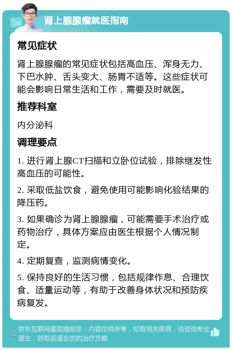 肾上腺腺瘤就医指南 常见症状 肾上腺腺瘤的常见症状包括高血压、浑身无力、下巴水肿、舌头变大、肠胃不适等。这些症状可能会影响日常生活和工作，需要及时就医。 推荐科室 内分泌科 调理要点 1. 进行肾上腺CT扫描和立卧位试验，排除继发性高血压的可能性。 2. 采取低盐饮食，避免使用可能影响化验结果的降压药。 3. 如果确诊为肾上腺腺瘤，可能需要手术治疗或药物治疗，具体方案应由医生根据个人情况制定。 4. 定期复查，监测病情变化。 5. 保持良好的生活习惯，包括规律作息、合理饮食、适量运动等，有助于改善身体状况和预防疾病复发。