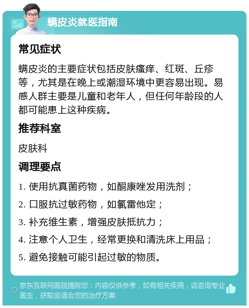 螨皮炎就医指南 常见症状 螨皮炎的主要症状包括皮肤瘙痒、红斑、丘疹等，尤其是在晚上或潮湿环境中更容易出现。易感人群主要是儿童和老年人，但任何年龄段的人都可能患上这种疾病。 推荐科室 皮肤科 调理要点 1. 使用抗真菌药物，如酮康唑发用洗剂； 2. 口服抗过敏药物，如氯雷他定； 3. 补充维生素，增强皮肤抵抗力； 4. 注意个人卫生，经常更换和清洗床上用品； 5. 避免接触可能引起过敏的物质。