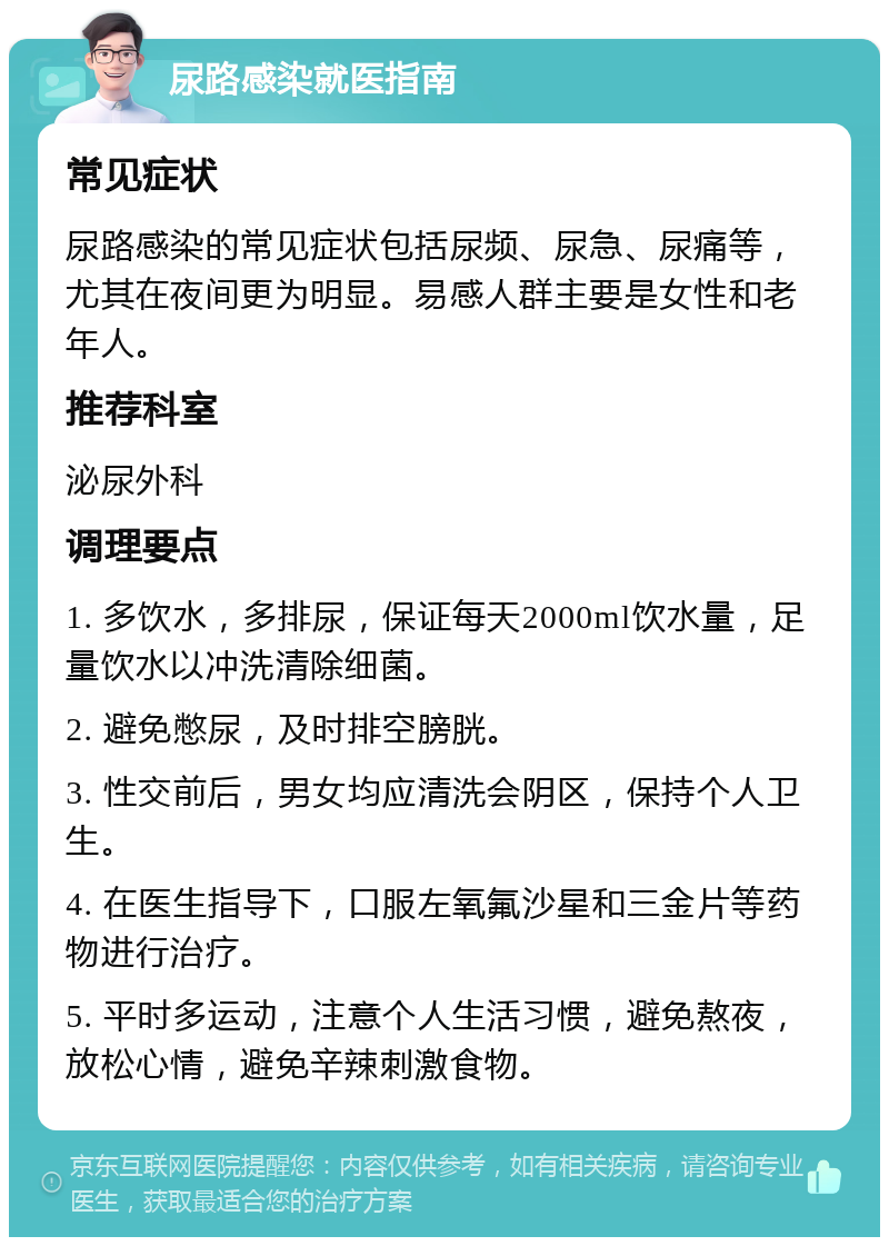 尿路感染就医指南 常见症状 尿路感染的常见症状包括尿频、尿急、尿痛等，尤其在夜间更为明显。易感人群主要是女性和老年人。 推荐科室 泌尿外科 调理要点 1. 多饮水，多排尿，保证每天2000ml饮水量，足量饮水以冲洗清除细菌。 2. 避免憋尿，及时排空膀胱。 3. 性交前后，男女均应清洗会阴区，保持个人卫生。 4. 在医生指导下，口服左氧氟沙星和三金片等药物进行治疗。 5. 平时多运动，注意个人生活习惯，避免熬夜，放松心情，避免辛辣刺激食物。