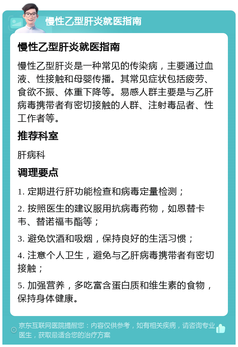 慢性乙型肝炎就医指南 慢性乙型肝炎就医指南 慢性乙型肝炎是一种常见的传染病，主要通过血液、性接触和母婴传播。其常见症状包括疲劳、食欲不振、体重下降等。易感人群主要是与乙肝病毒携带者有密切接触的人群、注射毒品者、性工作者等。 推荐科室 肝病科 调理要点 1. 定期进行肝功能检查和病毒定量检测； 2. 按照医生的建议服用抗病毒药物，如恩替卡韦、替诺福韦酯等； 3. 避免饮酒和吸烟，保持良好的生活习惯； 4. 注意个人卫生，避免与乙肝病毒携带者有密切接触； 5. 加强营养，多吃富含蛋白质和维生素的食物，保持身体健康。