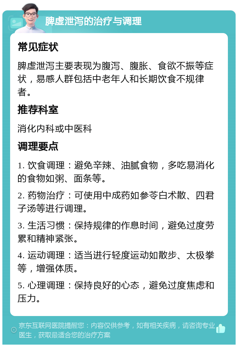 脾虚泄泻的治疗与调理 常见症状 脾虚泄泻主要表现为腹泻、腹胀、食欲不振等症状，易感人群包括中老年人和长期饮食不规律者。 推荐科室 消化内科或中医科 调理要点 1. 饮食调理：避免辛辣、油腻食物，多吃易消化的食物如粥、面条等。 2. 药物治疗：可使用中成药如参苓白术散、四君子汤等进行调理。 3. 生活习惯：保持规律的作息时间，避免过度劳累和精神紧张。 4. 运动调理：适当进行轻度运动如散步、太极拳等，增强体质。 5. 心理调理：保持良好的心态，避免过度焦虑和压力。