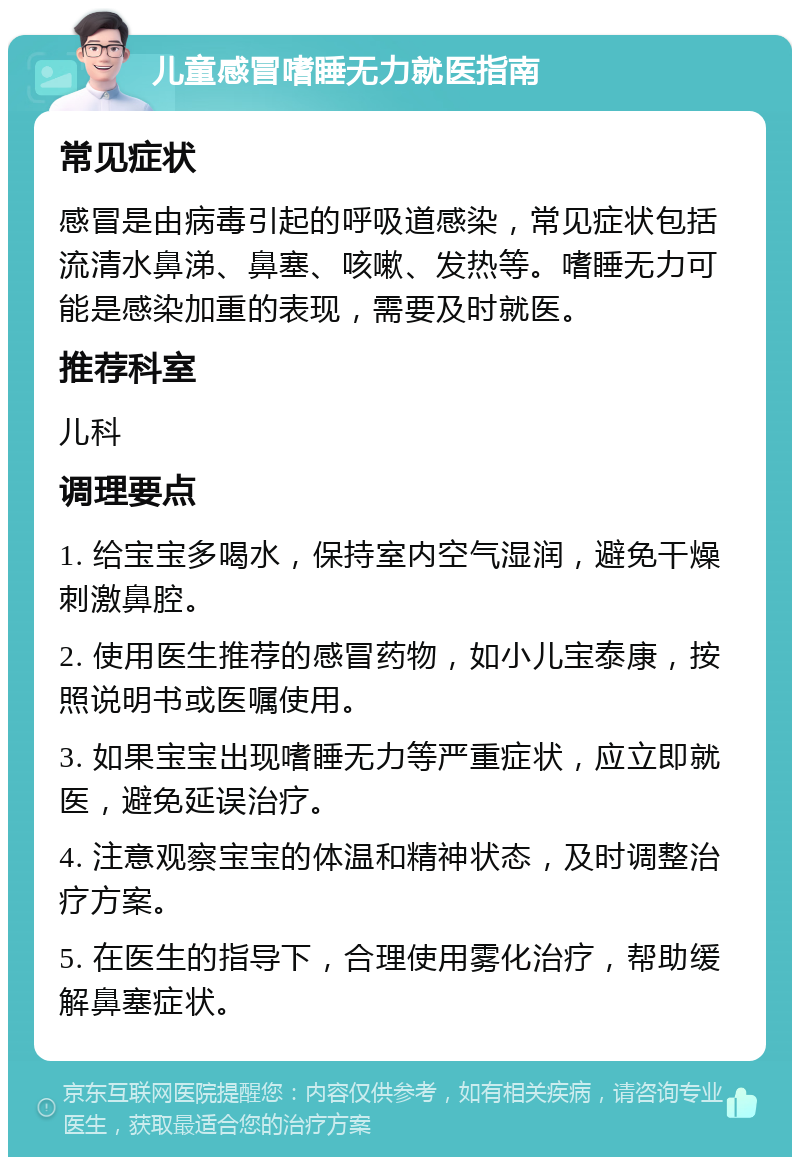 儿童感冒嗜睡无力就医指南 常见症状 感冒是由病毒引起的呼吸道感染，常见症状包括流清水鼻涕、鼻塞、咳嗽、发热等。嗜睡无力可能是感染加重的表现，需要及时就医。 推荐科室 儿科 调理要点 1. 给宝宝多喝水，保持室内空气湿润，避免干燥刺激鼻腔。 2. 使用医生推荐的感冒药物，如小儿宝泰康，按照说明书或医嘱使用。 3. 如果宝宝出现嗜睡无力等严重症状，应立即就医，避免延误治疗。 4. 注意观察宝宝的体温和精神状态，及时调整治疗方案。 5. 在医生的指导下，合理使用雾化治疗，帮助缓解鼻塞症状。