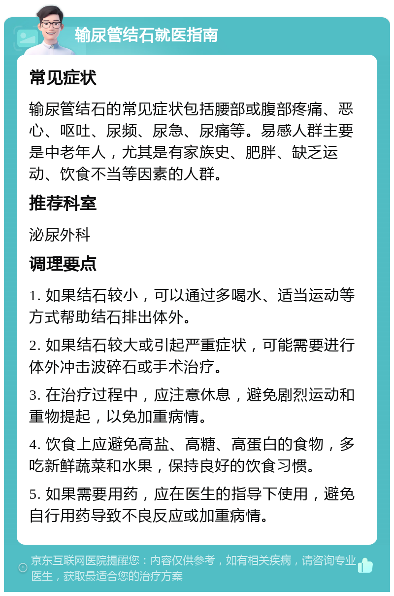 输尿管结石就医指南 常见症状 输尿管结石的常见症状包括腰部或腹部疼痛、恶心、呕吐、尿频、尿急、尿痛等。易感人群主要是中老年人，尤其是有家族史、肥胖、缺乏运动、饮食不当等因素的人群。 推荐科室 泌尿外科 调理要点 1. 如果结石较小，可以通过多喝水、适当运动等方式帮助结石排出体外。 2. 如果结石较大或引起严重症状，可能需要进行体外冲击波碎石或手术治疗。 3. 在治疗过程中，应注意休息，避免剧烈运动和重物提起，以免加重病情。 4. 饮食上应避免高盐、高糖、高蛋白的食物，多吃新鲜蔬菜和水果，保持良好的饮食习惯。 5. 如果需要用药，应在医生的指导下使用，避免自行用药导致不良反应或加重病情。