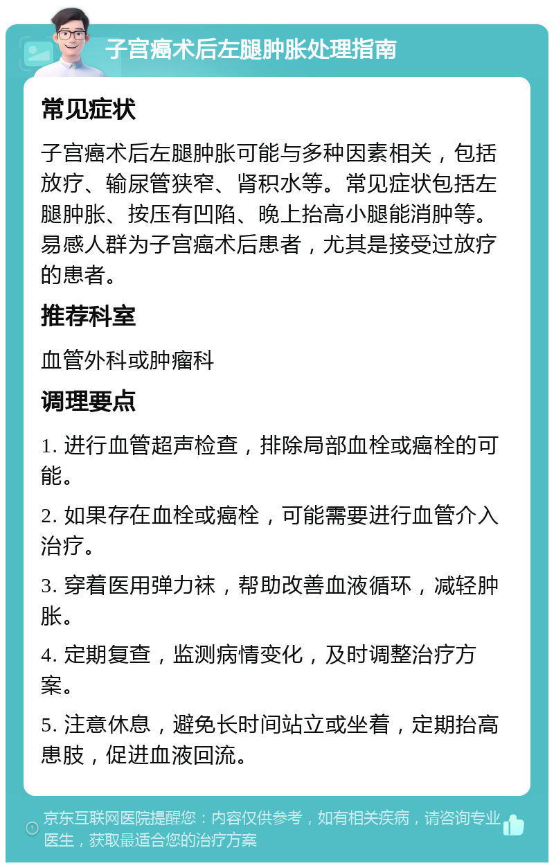 子宫癌术后左腿肿胀处理指南 常见症状 子宫癌术后左腿肿胀可能与多种因素相关，包括放疗、输尿管狭窄、肾积水等。常见症状包括左腿肿胀、按压有凹陷、晚上抬高小腿能消肿等。易感人群为子宫癌术后患者，尤其是接受过放疗的患者。 推荐科室 血管外科或肿瘤科 调理要点 1. 进行血管超声检查，排除局部血栓或癌栓的可能。 2. 如果存在血栓或癌栓，可能需要进行血管介入治疗。 3. 穿着医用弹力袜，帮助改善血液循环，减轻肿胀。 4. 定期复查，监测病情变化，及时调整治疗方案。 5. 注意休息，避免长时间站立或坐着，定期抬高患肢，促进血液回流。