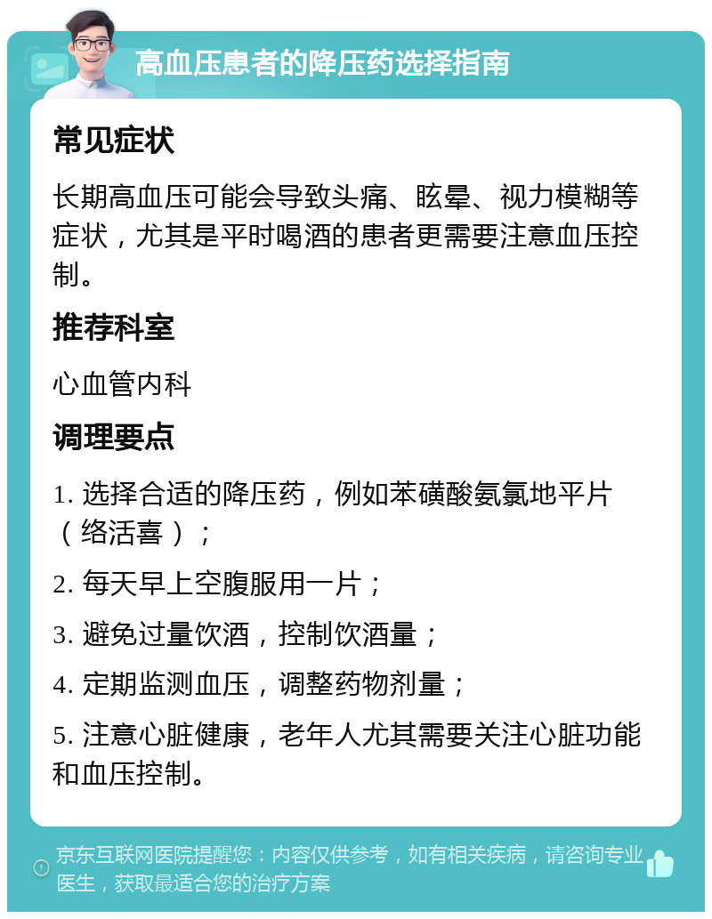 高血压患者的降压药选择指南 常见症状 长期高血压可能会导致头痛、眩晕、视力模糊等症状，尤其是平时喝酒的患者更需要注意血压控制。 推荐科室 心血管内科 调理要点 1. 选择合适的降压药，例如苯磺酸氨氯地平片（络活喜）； 2. 每天早上空腹服用一片； 3. 避免过量饮酒，控制饮酒量； 4. 定期监测血压，调整药物剂量； 5. 注意心脏健康，老年人尤其需要关注心脏功能和血压控制。