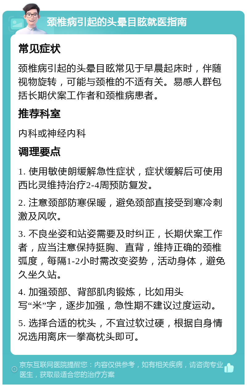 颈椎病引起的头晕目眩就医指南 常见症状 颈椎病引起的头晕目眩常见于早晨起床时，伴随视物旋转，可能与颈椎的不适有关。易感人群包括长期伏案工作者和颈椎病患者。 推荐科室 内科或神经内科 调理要点 1. 使用敏使朗缓解急性症状，症状缓解后可使用西比灵维持治疗2-4周预防复发。 2. 注意颈部防寒保暖，避免颈部直接受到寒冷刺激及风吹。 3. 不良坐姿和站姿需要及时纠正，长期伏案工作者，应当注意保持挺胸、直背，维持正确的颈椎弧度，每隔1-2小时需改变姿势，活动身体，避免久坐久站。 4. 加强颈部、背部肌肉锻炼，比如用头写“米”字，逐步加强，急性期不建议过度运动。 5. 选择合适的枕头，不宜过软过硬，根据自身情况选用离床一拳高枕头即可。