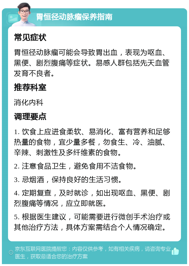 胃恒径动脉瘤保养指南 常见症状 胃恒径动脉瘤可能会导致胃出血，表现为呕血、黑便、剧烈腹痛等症状。易感人群包括先天血管发育不良者。 推荐科室 消化内科 调理要点 1. 饮食上应进食柔软、易消化、富有营养和足够热量的食物，宜少量多餐，勿食生、冷、油腻、辛辣、刺激性及多纤维素的食物。 2. 注意食品卫生，避免食用不洁食物。 3. 忌烟酒，保持良好的生活习惯。 4. 定期复查，及时就诊，如出现呕血、黑便、剧烈腹痛等情况，应立即就医。 5. 根据医生建议，可能需要进行微创手术治疗或其他治疗方法，具体方案需结合个人情况确定。