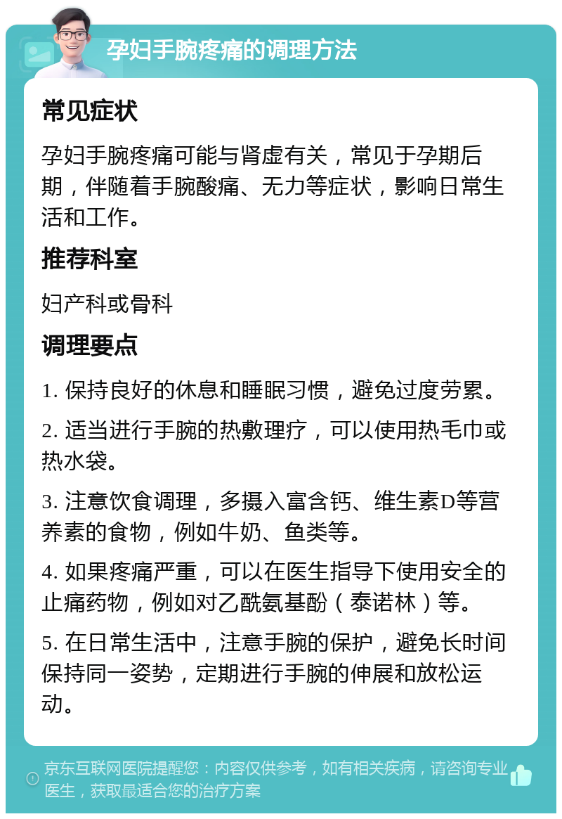 孕妇手腕疼痛的调理方法 常见症状 孕妇手腕疼痛可能与肾虚有关，常见于孕期后期，伴随着手腕酸痛、无力等症状，影响日常生活和工作。 推荐科室 妇产科或骨科 调理要点 1. 保持良好的休息和睡眠习惯，避免过度劳累。 2. 适当进行手腕的热敷理疗，可以使用热毛巾或热水袋。 3. 注意饮食调理，多摄入富含钙、维生素D等营养素的食物，例如牛奶、鱼类等。 4. 如果疼痛严重，可以在医生指导下使用安全的止痛药物，例如对乙酰氨基酚（泰诺林）等。 5. 在日常生活中，注意手腕的保护，避免长时间保持同一姿势，定期进行手腕的伸展和放松运动。