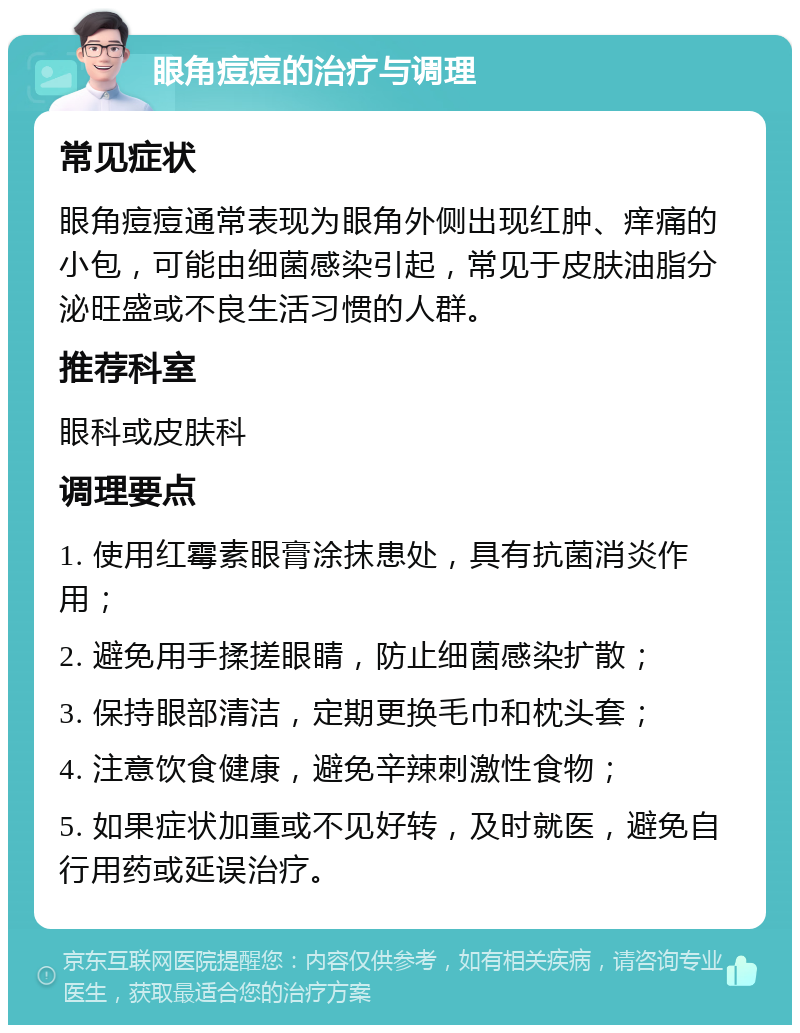 眼角痘痘的治疗与调理 常见症状 眼角痘痘通常表现为眼角外侧出现红肿、痒痛的小包，可能由细菌感染引起，常见于皮肤油脂分泌旺盛或不良生活习惯的人群。 推荐科室 眼科或皮肤科 调理要点 1. 使用红霉素眼膏涂抹患处，具有抗菌消炎作用； 2. 避免用手揉搓眼睛，防止细菌感染扩散； 3. 保持眼部清洁，定期更换毛巾和枕头套； 4. 注意饮食健康，避免辛辣刺激性食物； 5. 如果症状加重或不见好转，及时就医，避免自行用药或延误治疗。