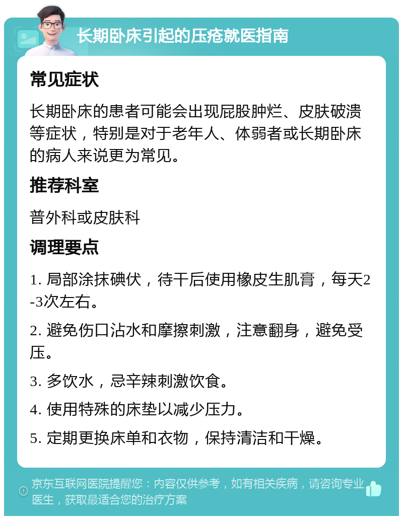 长期卧床引起的压疮就医指南 常见症状 长期卧床的患者可能会出现屁股肿烂、皮肤破溃等症状，特别是对于老年人、体弱者或长期卧床的病人来说更为常见。 推荐科室 普外科或皮肤科 调理要点 1. 局部涂抹碘伏，待干后使用橡皮生肌膏，每天2-3次左右。 2. 避免伤口沾水和摩擦刺激，注意翻身，避免受压。 3. 多饮水，忌辛辣刺激饮食。 4. 使用特殊的床垫以减少压力。 5. 定期更换床单和衣物，保持清洁和干燥。