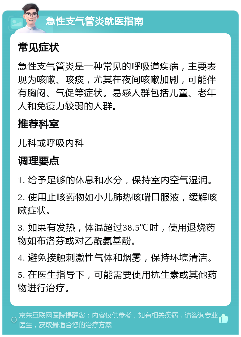 急性支气管炎就医指南 常见症状 急性支气管炎是一种常见的呼吸道疾病，主要表现为咳嗽、咳痰，尤其在夜间咳嗽加剧，可能伴有胸闷、气促等症状。易感人群包括儿童、老年人和免疫力较弱的人群。 推荐科室 儿科或呼吸内科 调理要点 1. 给予足够的休息和水分，保持室内空气湿润。 2. 使用止咳药物如小儿肺热咳喘口服液，缓解咳嗽症状。 3. 如果有发热，体温超过38.5℃时，使用退烧药物如布洛芬或对乙酰氨基酚。 4. 避免接触刺激性气体和烟雾，保持环境清洁。 5. 在医生指导下，可能需要使用抗生素或其他药物进行治疗。