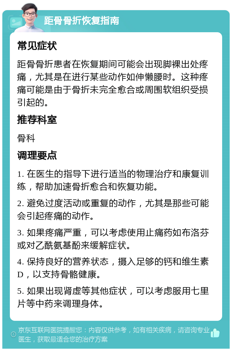 距骨骨折恢复指南 常见症状 距骨骨折患者在恢复期间可能会出现脚裸出处疼痛，尤其是在进行某些动作如伸懒腰时。这种疼痛可能是由于骨折未完全愈合或周围软组织受损引起的。 推荐科室 骨科 调理要点 1. 在医生的指导下进行适当的物理治疗和康复训练，帮助加速骨折愈合和恢复功能。 2. 避免过度活动或重复的动作，尤其是那些可能会引起疼痛的动作。 3. 如果疼痛严重，可以考虑使用止痛药如布洛芬或对乙酰氨基酚来缓解症状。 4. 保持良好的营养状态，摄入足够的钙和维生素D，以支持骨骼健康。 5. 如果出现肾虚等其他症状，可以考虑服用七里片等中药来调理身体。