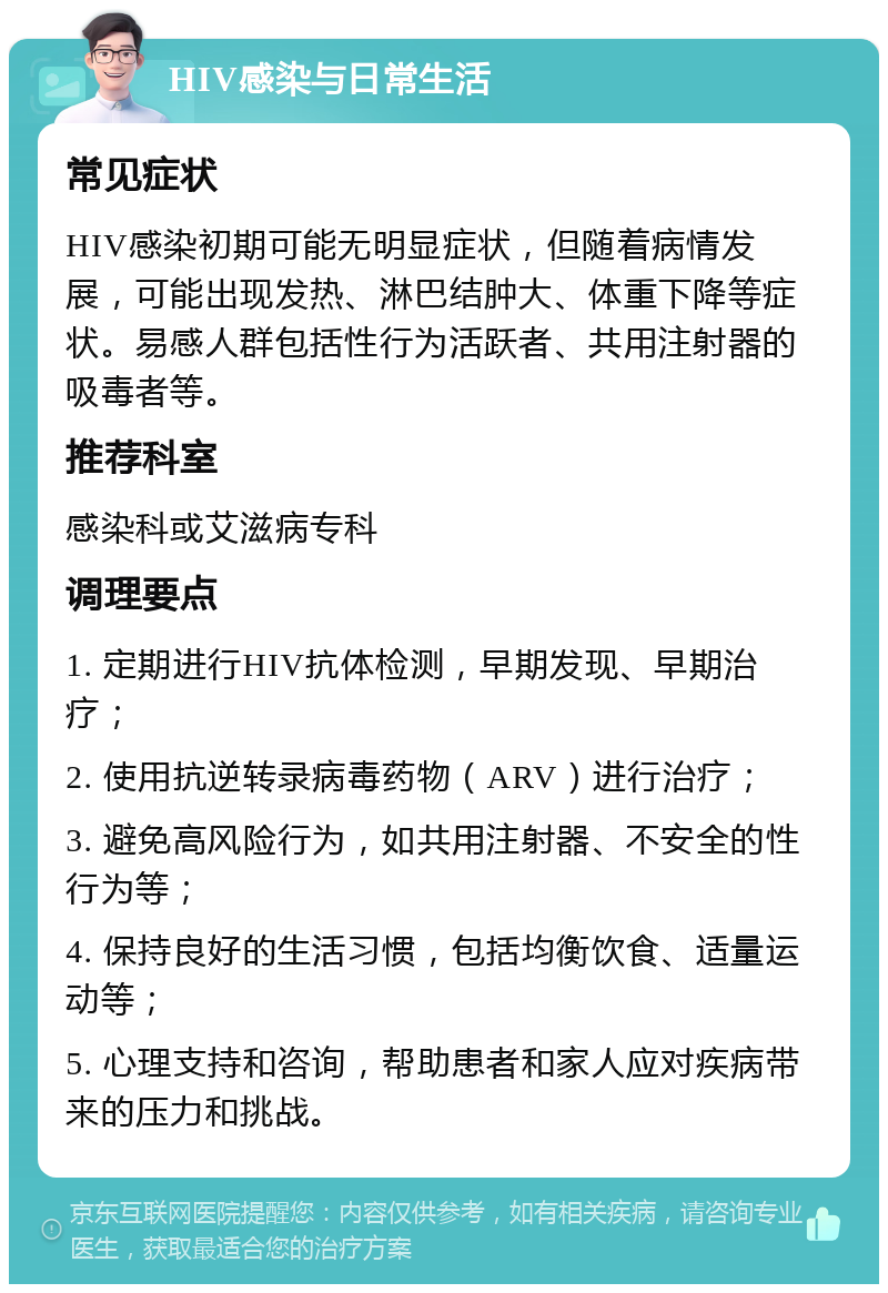 HIV感染与日常生活 常见症状 HIV感染初期可能无明显症状，但随着病情发展，可能出现发热、淋巴结肿大、体重下降等症状。易感人群包括性行为活跃者、共用注射器的吸毒者等。 推荐科室 感染科或艾滋病专科 调理要点 1. 定期进行HIV抗体检测，早期发现、早期治疗； 2. 使用抗逆转录病毒药物（ARV）进行治疗； 3. 避免高风险行为，如共用注射器、不安全的性行为等； 4. 保持良好的生活习惯，包括均衡饮食、适量运动等； 5. 心理支持和咨询，帮助患者和家人应对疾病带来的压力和挑战。