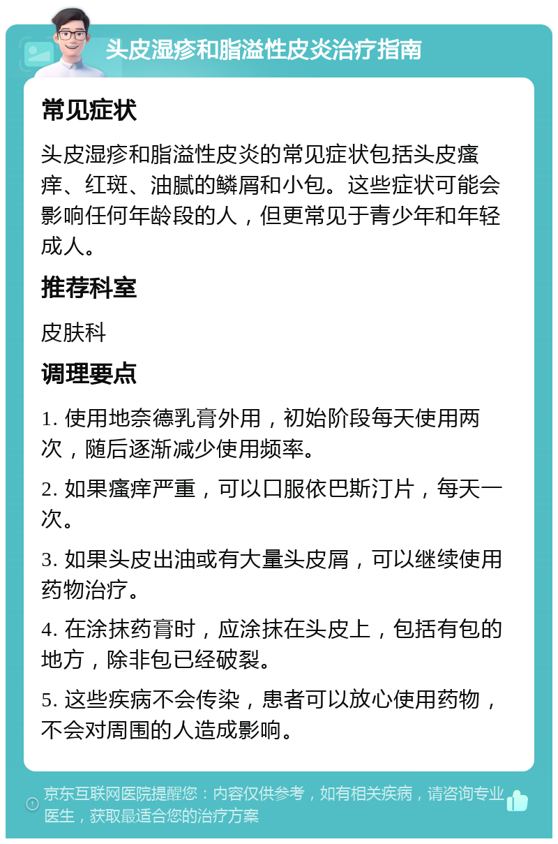 头皮湿疹和脂溢性皮炎治疗指南 常见症状 头皮湿疹和脂溢性皮炎的常见症状包括头皮瘙痒、红斑、油腻的鳞屑和小包。这些症状可能会影响任何年龄段的人，但更常见于青少年和年轻成人。 推荐科室 皮肤科 调理要点 1. 使用地奈德乳膏外用，初始阶段每天使用两次，随后逐渐减少使用频率。 2. 如果瘙痒严重，可以口服依巴斯汀片，每天一次。 3. 如果头皮出油或有大量头皮屑，可以继续使用药物治疗。 4. 在涂抹药膏时，应涂抹在头皮上，包括有包的地方，除非包已经破裂。 5. 这些疾病不会传染，患者可以放心使用药物，不会对周围的人造成影响。