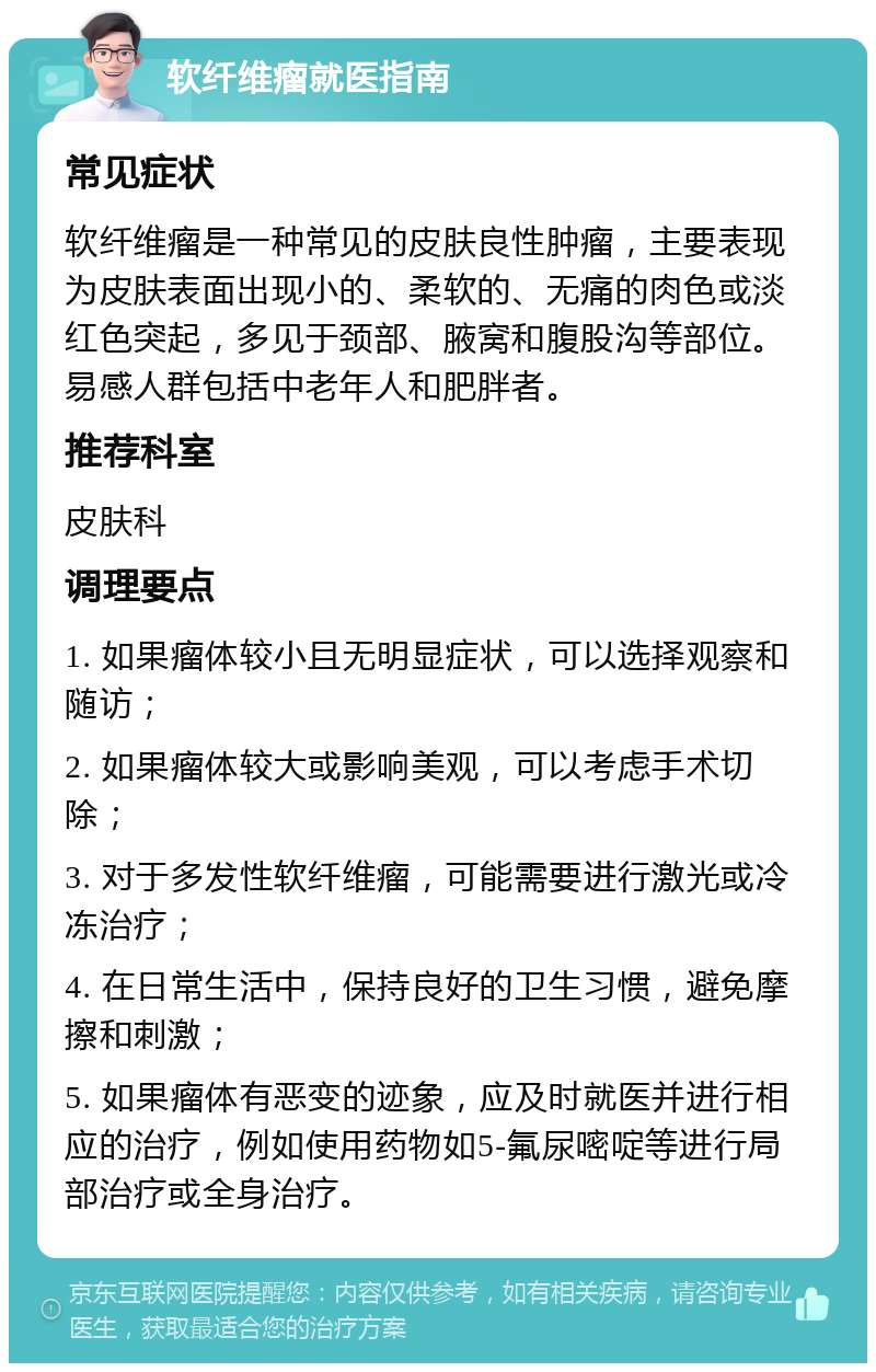 软纤维瘤就医指南 常见症状 软纤维瘤是一种常见的皮肤良性肿瘤，主要表现为皮肤表面出现小的、柔软的、无痛的肉色或淡红色突起，多见于颈部、腋窝和腹股沟等部位。易感人群包括中老年人和肥胖者。 推荐科室 皮肤科 调理要点 1. 如果瘤体较小且无明显症状，可以选择观察和随访； 2. 如果瘤体较大或影响美观，可以考虑手术切除； 3. 对于多发性软纤维瘤，可能需要进行激光或冷冻治疗； 4. 在日常生活中，保持良好的卫生习惯，避免摩擦和刺激； 5. 如果瘤体有恶变的迹象，应及时就医并进行相应的治疗，例如使用药物如5-氟尿嘧啶等进行局部治疗或全身治疗。