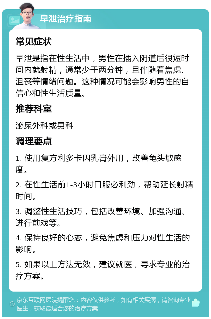 早泄治疗指南 常见症状 早泄是指在性生活中，男性在插入阴道后很短时间内就射精，通常少于两分钟，且伴随着焦虑、沮丧等情绪问题。这种情况可能会影响男性的自信心和性生活质量。 推荐科室 泌尿外科或男科 调理要点 1. 使用复方利多卡因乳膏外用，改善龟头敏感度。 2. 在性生活前1-3小时口服必利劲，帮助延长射精时间。 3. 调整性生活技巧，包括改善环境、加强沟通、进行前戏等。 4. 保持良好的心态，避免焦虑和压力对性生活的影响。 5. 如果以上方法无效，建议就医，寻求专业的治疗方案。