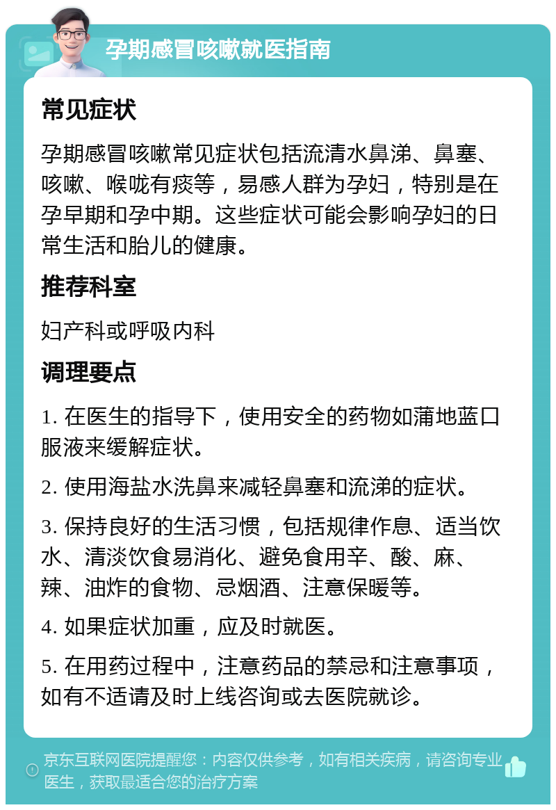 孕期感冒咳嗽就医指南 常见症状 孕期感冒咳嗽常见症状包括流清水鼻涕、鼻塞、咳嗽、喉咙有痰等，易感人群为孕妇，特别是在孕早期和孕中期。这些症状可能会影响孕妇的日常生活和胎儿的健康。 推荐科室 妇产科或呼吸内科 调理要点 1. 在医生的指导下，使用安全的药物如蒲地蓝口服液来缓解症状。 2. 使用海盐水洗鼻来减轻鼻塞和流涕的症状。 3. 保持良好的生活习惯，包括规律作息、适当饮水、清淡饮食易消化、避免食用辛、酸、麻、辣、油炸的食物、忌烟酒、注意保暖等。 4. 如果症状加重，应及时就医。 5. 在用药过程中，注意药品的禁忌和注意事项，如有不适请及时上线咨询或去医院就诊。