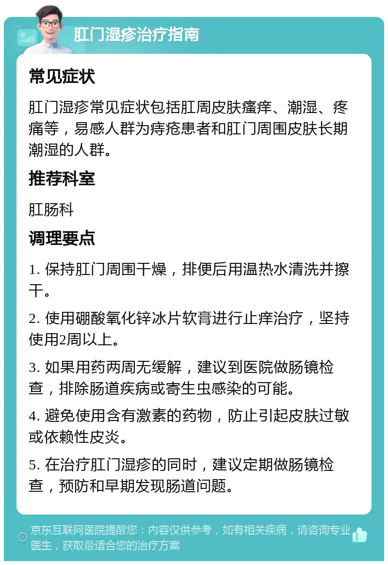 肛门湿疹治疗指南 常见症状 肛门湿疹常见症状包括肛周皮肤瘙痒、潮湿、疼痛等，易感人群为痔疮患者和肛门周围皮肤长期潮湿的人群。 推荐科室 肛肠科 调理要点 1. 保持肛门周围干燥，排便后用温热水清洗并擦干。 2. 使用硼酸氧化锌冰片软膏进行止痒治疗，坚持使用2周以上。 3. 如果用药两周无缓解，建议到医院做肠镜检查，排除肠道疾病或寄生虫感染的可能。 4. 避免使用含有激素的药物，防止引起皮肤过敏或依赖性皮炎。 5. 在治疗肛门湿疹的同时，建议定期做肠镜检查，预防和早期发现肠道问题。