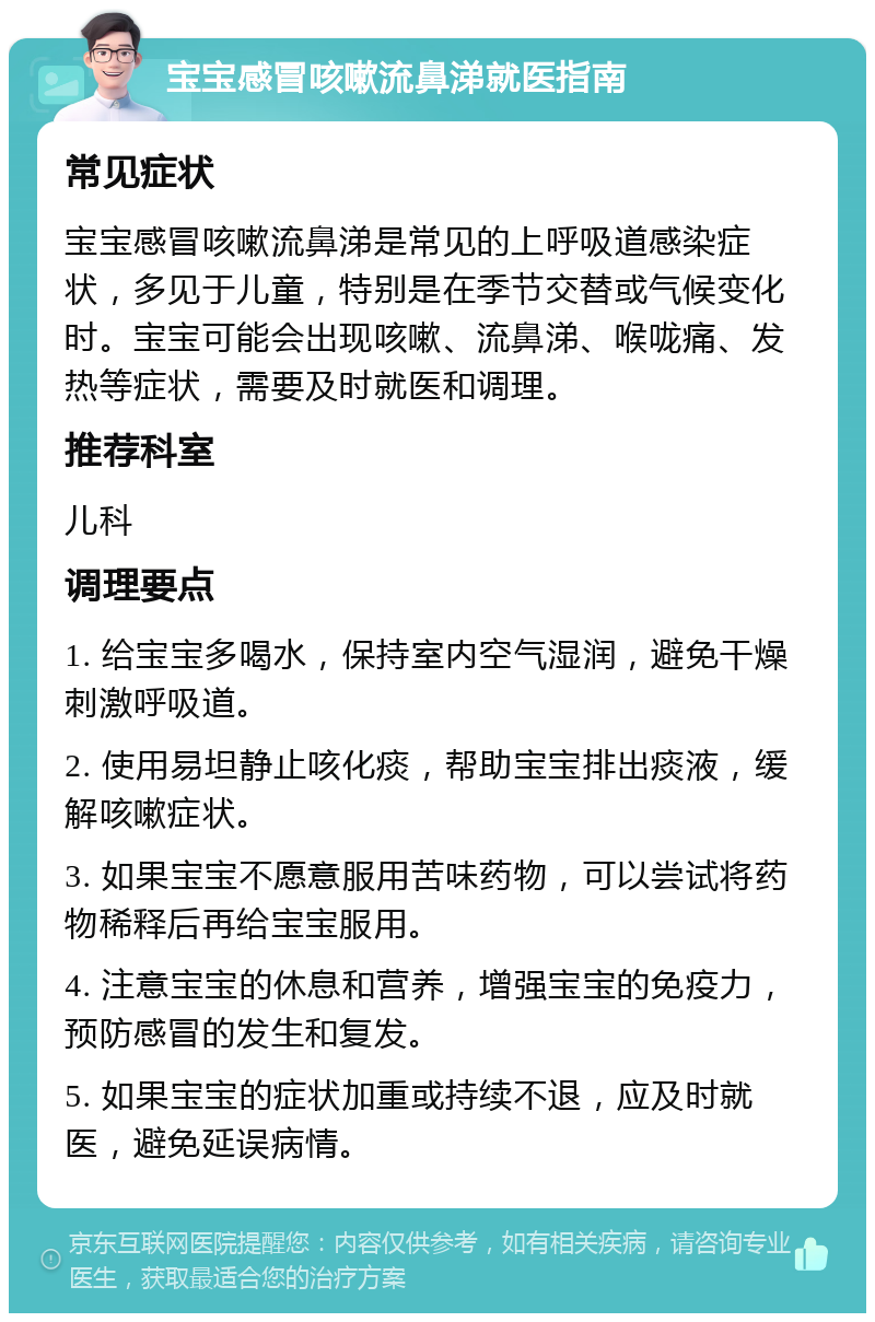 宝宝感冒咳嗽流鼻涕就医指南 常见症状 宝宝感冒咳嗽流鼻涕是常见的上呼吸道感染症状，多见于儿童，特别是在季节交替或气候变化时。宝宝可能会出现咳嗽、流鼻涕、喉咙痛、发热等症状，需要及时就医和调理。 推荐科室 儿科 调理要点 1. 给宝宝多喝水，保持室内空气湿润，避免干燥刺激呼吸道。 2. 使用易坦静止咳化痰，帮助宝宝排出痰液，缓解咳嗽症状。 3. 如果宝宝不愿意服用苦味药物，可以尝试将药物稀释后再给宝宝服用。 4. 注意宝宝的休息和营养，增强宝宝的免疫力，预防感冒的发生和复发。 5. 如果宝宝的症状加重或持续不退，应及时就医，避免延误病情。