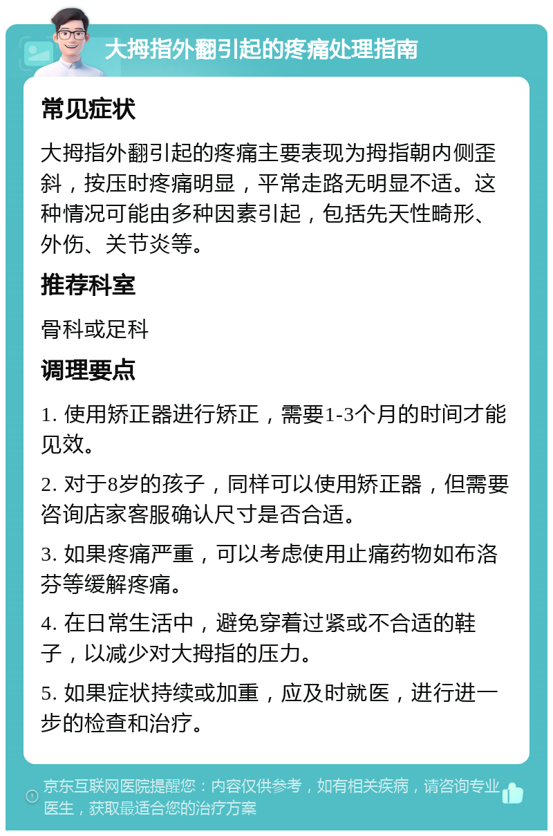 大拇指外翻引起的疼痛处理指南 常见症状 大拇指外翻引起的疼痛主要表现为拇指朝内侧歪斜，按压时疼痛明显，平常走路无明显不适。这种情况可能由多种因素引起，包括先天性畸形、外伤、关节炎等。 推荐科室 骨科或足科 调理要点 1. 使用矫正器进行矫正，需要1-3个月的时间才能见效。 2. 对于8岁的孩子，同样可以使用矫正器，但需要咨询店家客服确认尺寸是否合适。 3. 如果疼痛严重，可以考虑使用止痛药物如布洛芬等缓解疼痛。 4. 在日常生活中，避免穿着过紧或不合适的鞋子，以减少对大拇指的压力。 5. 如果症状持续或加重，应及时就医，进行进一步的检查和治疗。