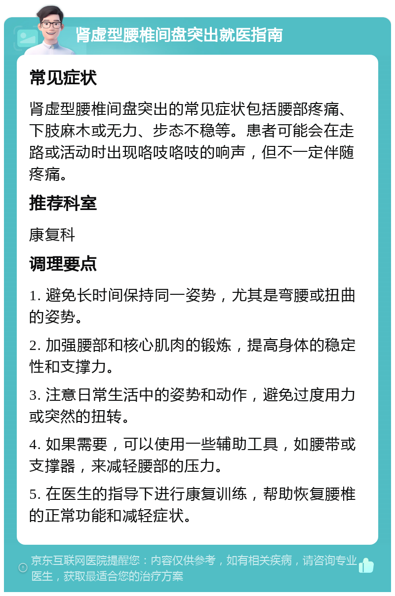 肾虚型腰椎间盘突出就医指南 常见症状 肾虚型腰椎间盘突出的常见症状包括腰部疼痛、下肢麻木或无力、步态不稳等。患者可能会在走路或活动时出现咯吱咯吱的响声，但不一定伴随疼痛。 推荐科室 康复科 调理要点 1. 避免长时间保持同一姿势，尤其是弯腰或扭曲的姿势。 2. 加强腰部和核心肌肉的锻炼，提高身体的稳定性和支撑力。 3. 注意日常生活中的姿势和动作，避免过度用力或突然的扭转。 4. 如果需要，可以使用一些辅助工具，如腰带或支撑器，来减轻腰部的压力。 5. 在医生的指导下进行康复训练，帮助恢复腰椎的正常功能和减轻症状。