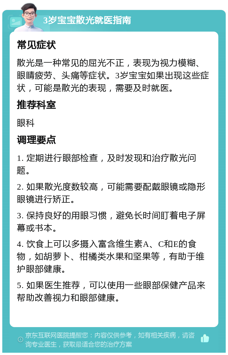 3岁宝宝散光就医指南 常见症状 散光是一种常见的屈光不正，表现为视力模糊、眼睛疲劳、头痛等症状。3岁宝宝如果出现这些症状，可能是散光的表现，需要及时就医。 推荐科室 眼科 调理要点 1. 定期进行眼部检查，及时发现和治疗散光问题。 2. 如果散光度数较高，可能需要配戴眼镜或隐形眼镜进行矫正。 3. 保持良好的用眼习惯，避免长时间盯着电子屏幕或书本。 4. 饮食上可以多摄入富含维生素A、C和E的食物，如胡萝卜、柑橘类水果和坚果等，有助于维护眼部健康。 5. 如果医生推荐，可以使用一些眼部保健产品来帮助改善视力和眼部健康。