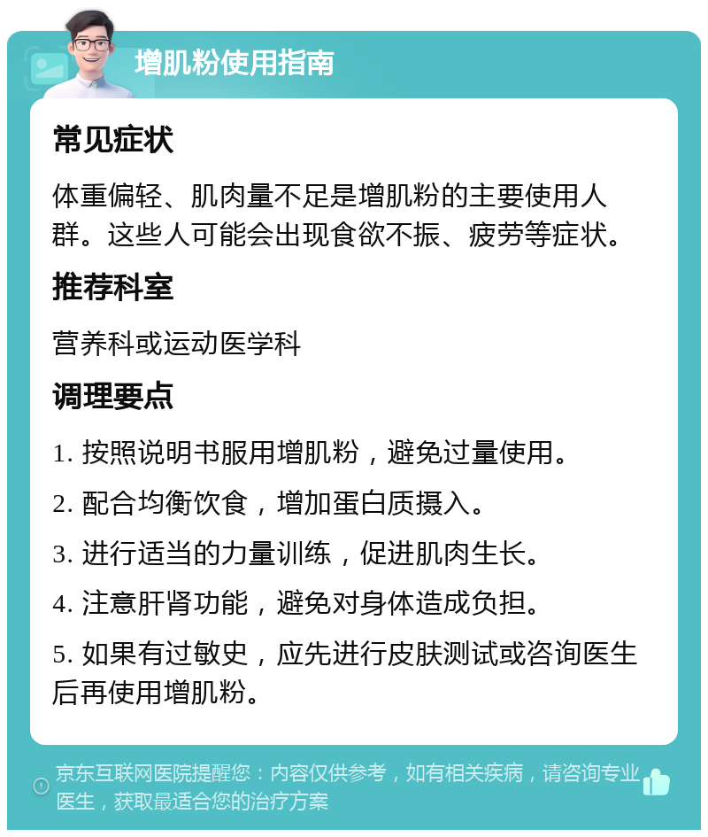 增肌粉使用指南 常见症状 体重偏轻、肌肉量不足是增肌粉的主要使用人群。这些人可能会出现食欲不振、疲劳等症状。 推荐科室 营养科或运动医学科 调理要点 1. 按照说明书服用增肌粉，避免过量使用。 2. 配合均衡饮食，增加蛋白质摄入。 3. 进行适当的力量训练，促进肌肉生长。 4. 注意肝肾功能，避免对身体造成负担。 5. 如果有过敏史，应先进行皮肤测试或咨询医生后再使用增肌粉。