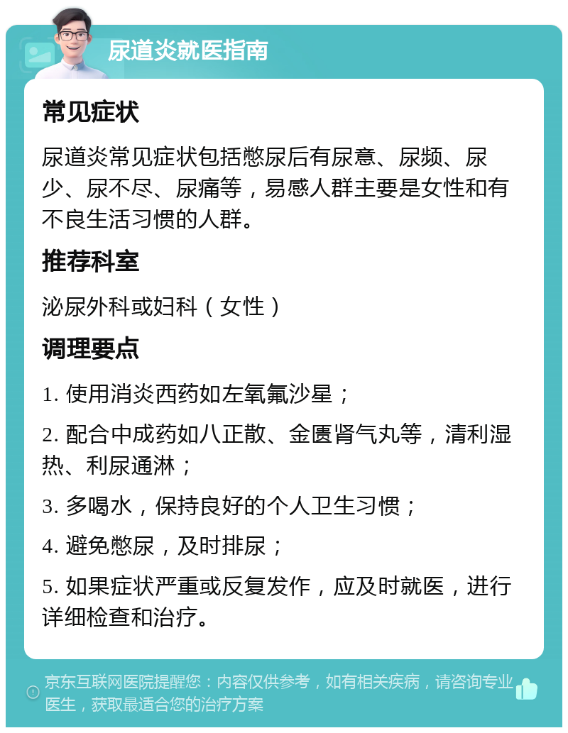 尿道炎就医指南 常见症状 尿道炎常见症状包括憋尿后有尿意、尿频、尿少、尿不尽、尿痛等，易感人群主要是女性和有不良生活习惯的人群。 推荐科室 泌尿外科或妇科（女性） 调理要点 1. 使用消炎西药如左氧氟沙星； 2. 配合中成药如八正散、金匮肾气丸等，清利湿热、利尿通淋； 3. 多喝水，保持良好的个人卫生习惯； 4. 避免憋尿，及时排尿； 5. 如果症状严重或反复发作，应及时就医，进行详细检查和治疗。