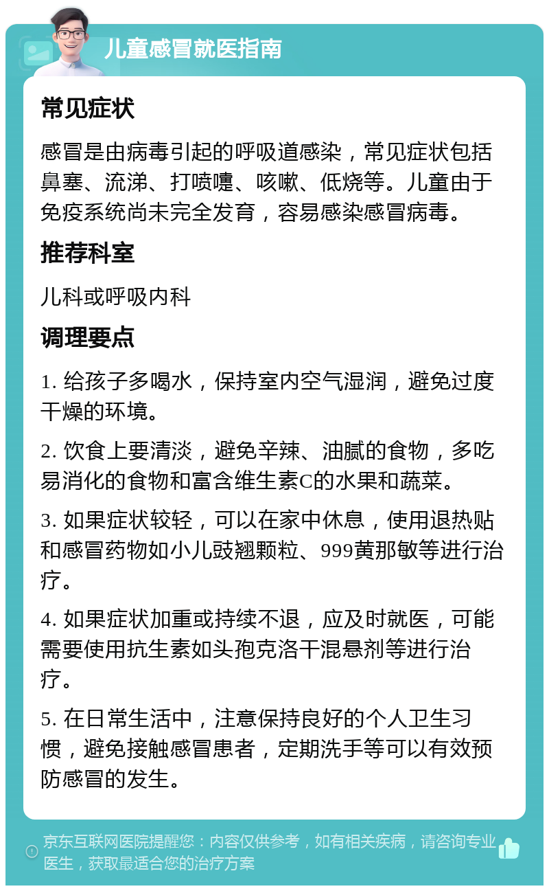 儿童感冒就医指南 常见症状 感冒是由病毒引起的呼吸道感染，常见症状包括鼻塞、流涕、打喷嚏、咳嗽、低烧等。儿童由于免疫系统尚未完全发育，容易感染感冒病毒。 推荐科室 儿科或呼吸内科 调理要点 1. 给孩子多喝水，保持室内空气湿润，避免过度干燥的环境。 2. 饮食上要清淡，避免辛辣、油腻的食物，多吃易消化的食物和富含维生素C的水果和蔬菜。 3. 如果症状较轻，可以在家中休息，使用退热贴和感冒药物如小儿豉翘颗粒、999黄那敏等进行治疗。 4. 如果症状加重或持续不退，应及时就医，可能需要使用抗生素如头孢克洛干混悬剂等进行治疗。 5. 在日常生活中，注意保持良好的个人卫生习惯，避免接触感冒患者，定期洗手等可以有效预防感冒的发生。