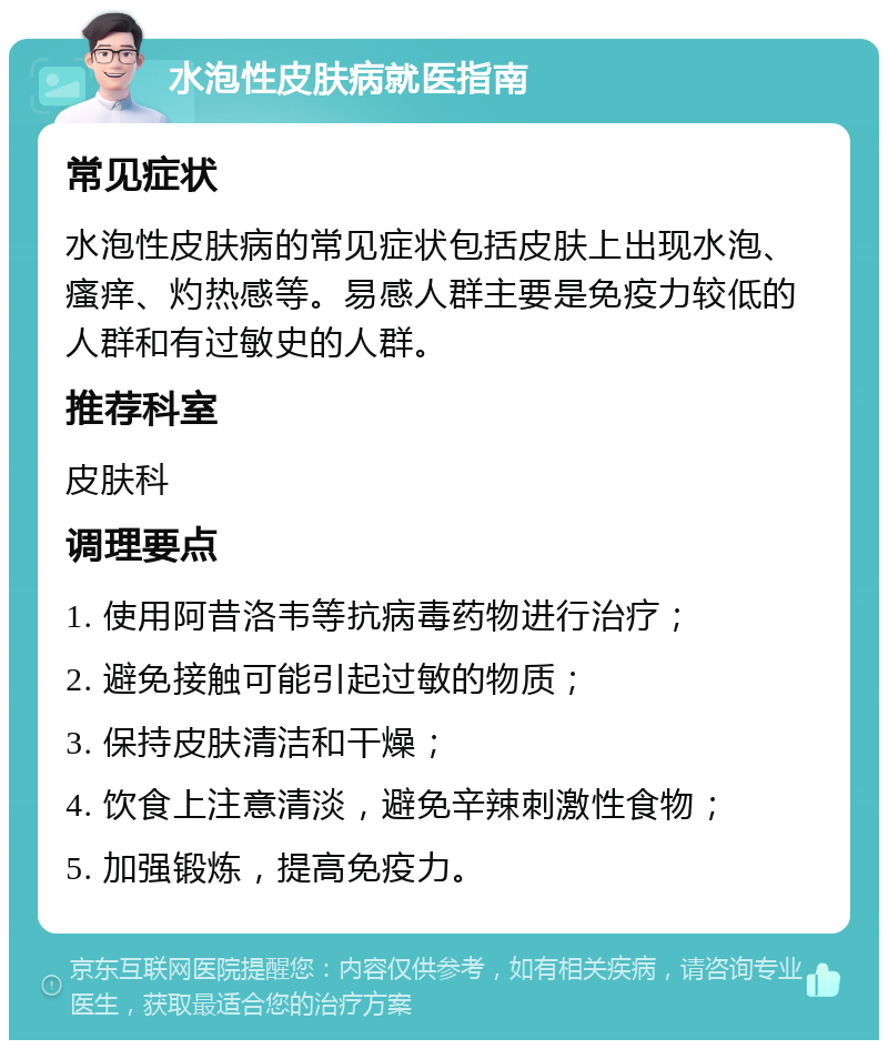 水泡性皮肤病就医指南 常见症状 水泡性皮肤病的常见症状包括皮肤上出现水泡、瘙痒、灼热感等。易感人群主要是免疫力较低的人群和有过敏史的人群。 推荐科室 皮肤科 调理要点 1. 使用阿昔洛韦等抗病毒药物进行治疗； 2. 避免接触可能引起过敏的物质； 3. 保持皮肤清洁和干燥； 4. 饮食上注意清淡，避免辛辣刺激性食物； 5. 加强锻炼，提高免疫力。