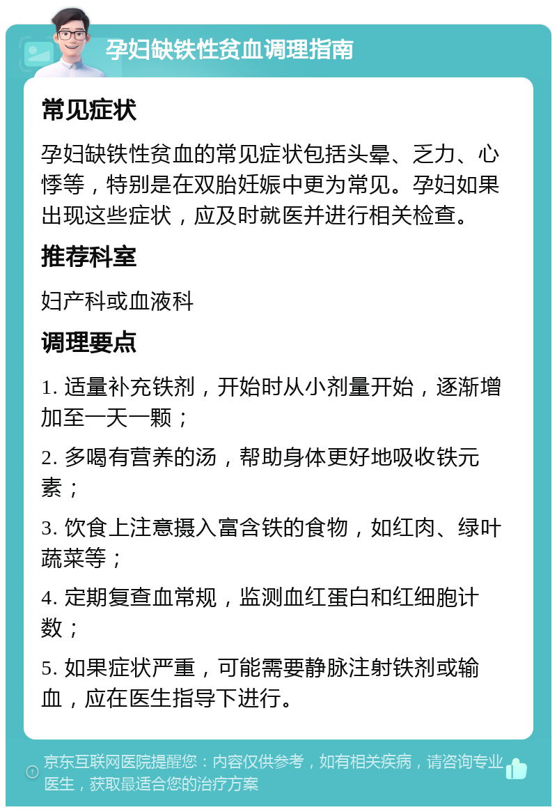 孕妇缺铁性贫血调理指南 常见症状 孕妇缺铁性贫血的常见症状包括头晕、乏力、心悸等，特别是在双胎妊娠中更为常见。孕妇如果出现这些症状，应及时就医并进行相关检查。 推荐科室 妇产科或血液科 调理要点 1. 适量补充铁剂，开始时从小剂量开始，逐渐增加至一天一颗； 2. 多喝有营养的汤，帮助身体更好地吸收铁元素； 3. 饮食上注意摄入富含铁的食物，如红肉、绿叶蔬菜等； 4. 定期复查血常规，监测血红蛋白和红细胞计数； 5. 如果症状严重，可能需要静脉注射铁剂或输血，应在医生指导下进行。