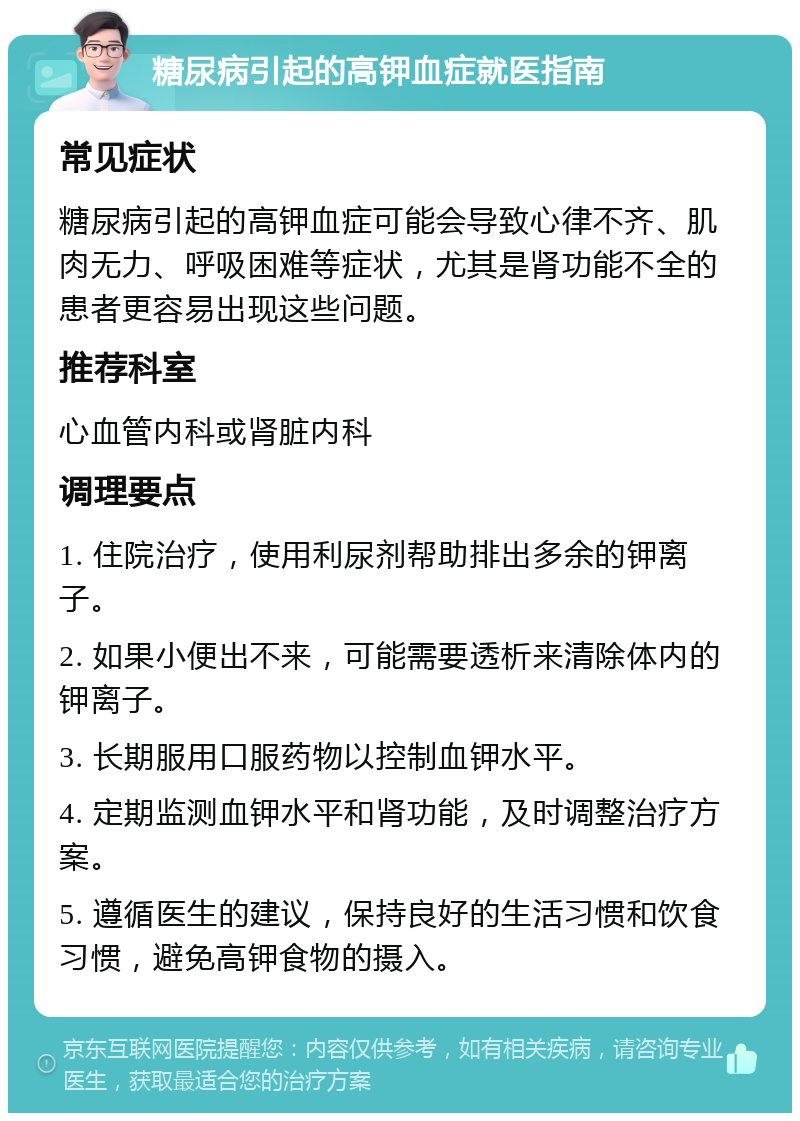 糖尿病引起的高钾血症就医指南 常见症状 糖尿病引起的高钾血症可能会导致心律不齐、肌肉无力、呼吸困难等症状，尤其是肾功能不全的患者更容易出现这些问题。 推荐科室 心血管内科或肾脏内科 调理要点 1. 住院治疗，使用利尿剂帮助排出多余的钾离子。 2. 如果小便出不来，可能需要透析来清除体内的钾离子。 3. 长期服用口服药物以控制血钾水平。 4. 定期监测血钾水平和肾功能，及时调整治疗方案。 5. 遵循医生的建议，保持良好的生活习惯和饮食习惯，避免高钾食物的摄入。