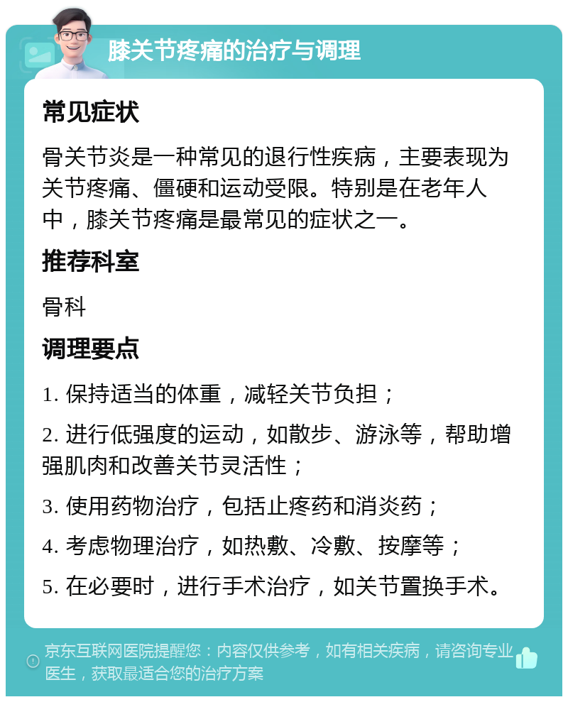 膝关节疼痛的治疗与调理 常见症状 骨关节炎是一种常见的退行性疾病，主要表现为关节疼痛、僵硬和运动受限。特别是在老年人中，膝关节疼痛是最常见的症状之一。 推荐科室 骨科 调理要点 1. 保持适当的体重，减轻关节负担； 2. 进行低强度的运动，如散步、游泳等，帮助增强肌肉和改善关节灵活性； 3. 使用药物治疗，包括止疼药和消炎药； 4. 考虑物理治疗，如热敷、冷敷、按摩等； 5. 在必要时，进行手术治疗，如关节置换手术。