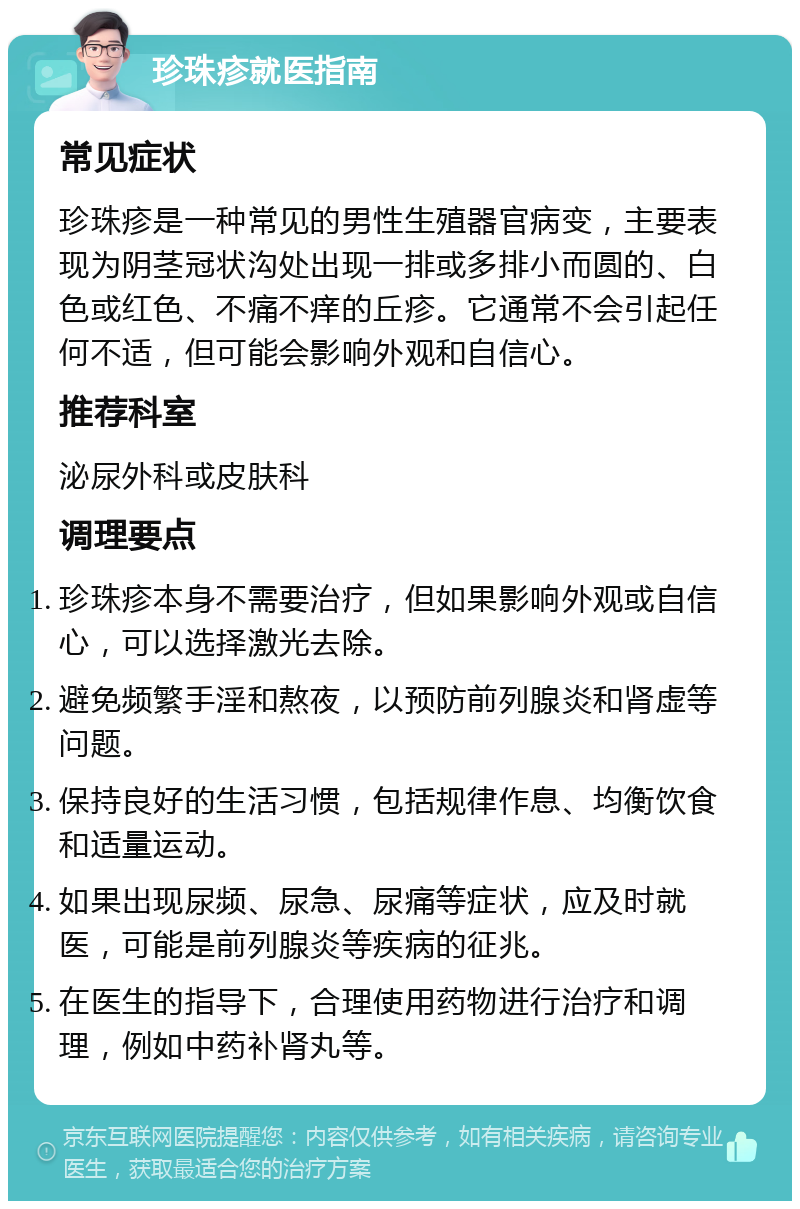 珍珠疹就医指南 常见症状 珍珠疹是一种常见的男性生殖器官病变，主要表现为阴茎冠状沟处出现一排或多排小而圆的、白色或红色、不痛不痒的丘疹。它通常不会引起任何不适，但可能会影响外观和自信心。 推荐科室 泌尿外科或皮肤科 调理要点 珍珠疹本身不需要治疗，但如果影响外观或自信心，可以选择激光去除。 避免频繁手淫和熬夜，以预防前列腺炎和肾虚等问题。 保持良好的生活习惯，包括规律作息、均衡饮食和适量运动。 如果出现尿频、尿急、尿痛等症状，应及时就医，可能是前列腺炎等疾病的征兆。 在医生的指导下，合理使用药物进行治疗和调理，例如中药补肾丸等。