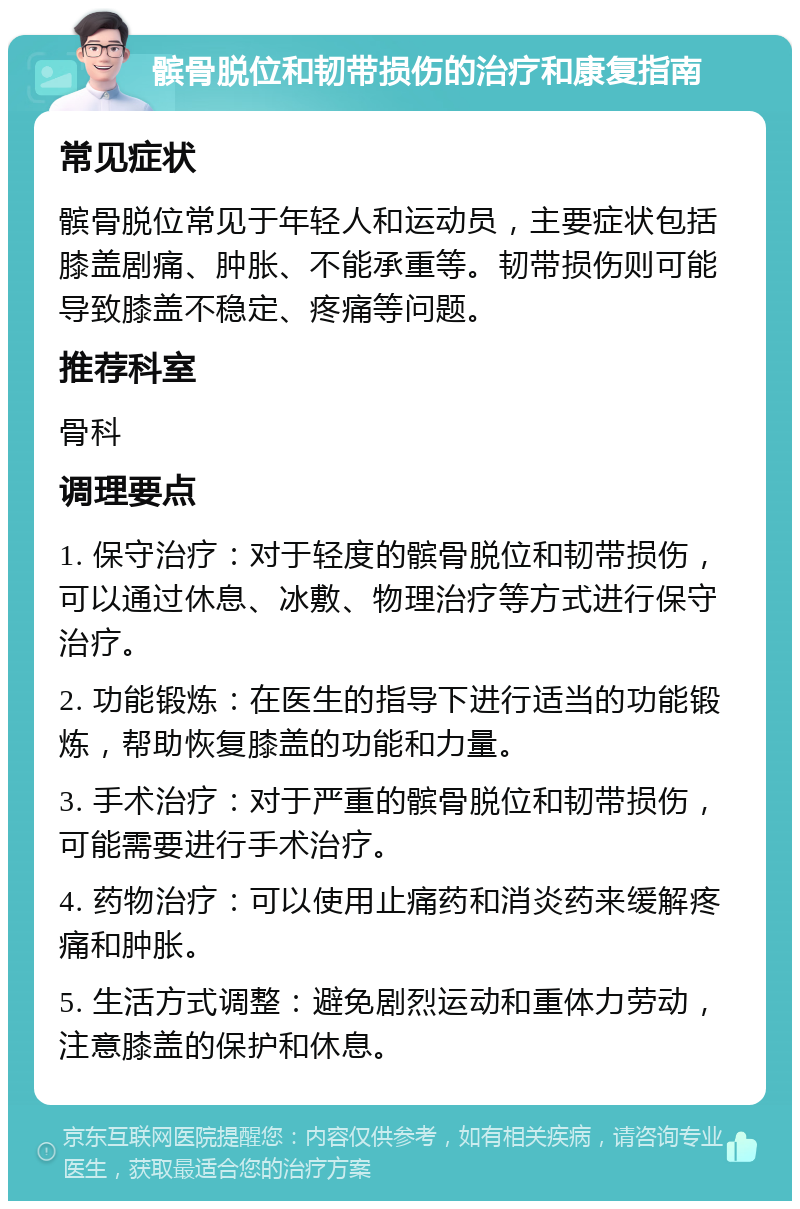 髌骨脱位和韧带损伤的治疗和康复指南 常见症状 髌骨脱位常见于年轻人和运动员，主要症状包括膝盖剧痛、肿胀、不能承重等。韧带损伤则可能导致膝盖不稳定、疼痛等问题。 推荐科室 骨科 调理要点 1. 保守治疗：对于轻度的髌骨脱位和韧带损伤，可以通过休息、冰敷、物理治疗等方式进行保守治疗。 2. 功能锻炼：在医生的指导下进行适当的功能锻炼，帮助恢复膝盖的功能和力量。 3. 手术治疗：对于严重的髌骨脱位和韧带损伤，可能需要进行手术治疗。 4. 药物治疗：可以使用止痛药和消炎药来缓解疼痛和肿胀。 5. 生活方式调整：避免剧烈运动和重体力劳动，注意膝盖的保护和休息。