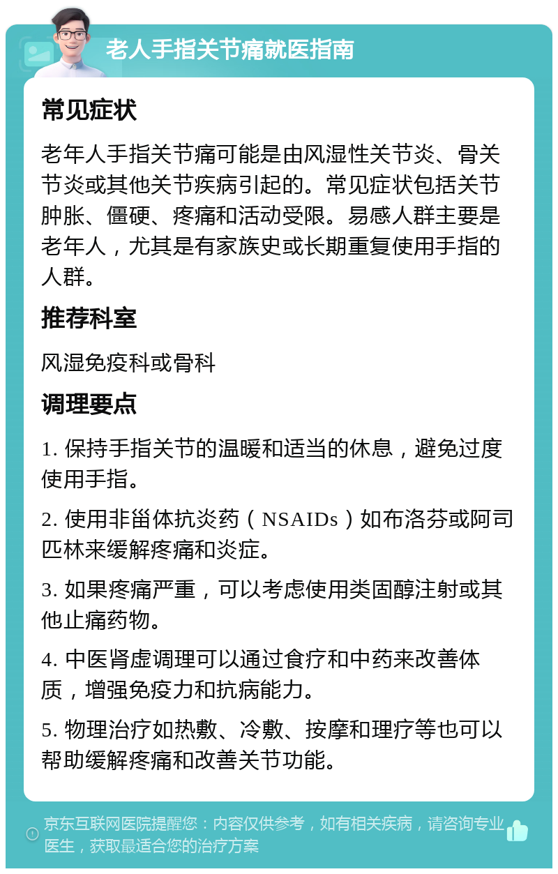 老人手指关节痛就医指南 常见症状 老年人手指关节痛可能是由风湿性关节炎、骨关节炎或其他关节疾病引起的。常见症状包括关节肿胀、僵硬、疼痛和活动受限。易感人群主要是老年人，尤其是有家族史或长期重复使用手指的人群。 推荐科室 风湿免疫科或骨科 调理要点 1. 保持手指关节的温暖和适当的休息，避免过度使用手指。 2. 使用非甾体抗炎药（NSAIDs）如布洛芬或阿司匹林来缓解疼痛和炎症。 3. 如果疼痛严重，可以考虑使用类固醇注射或其他止痛药物。 4. 中医肾虚调理可以通过食疗和中药来改善体质，增强免疫力和抗病能力。 5. 物理治疗如热敷、冷敷、按摩和理疗等也可以帮助缓解疼痛和改善关节功能。