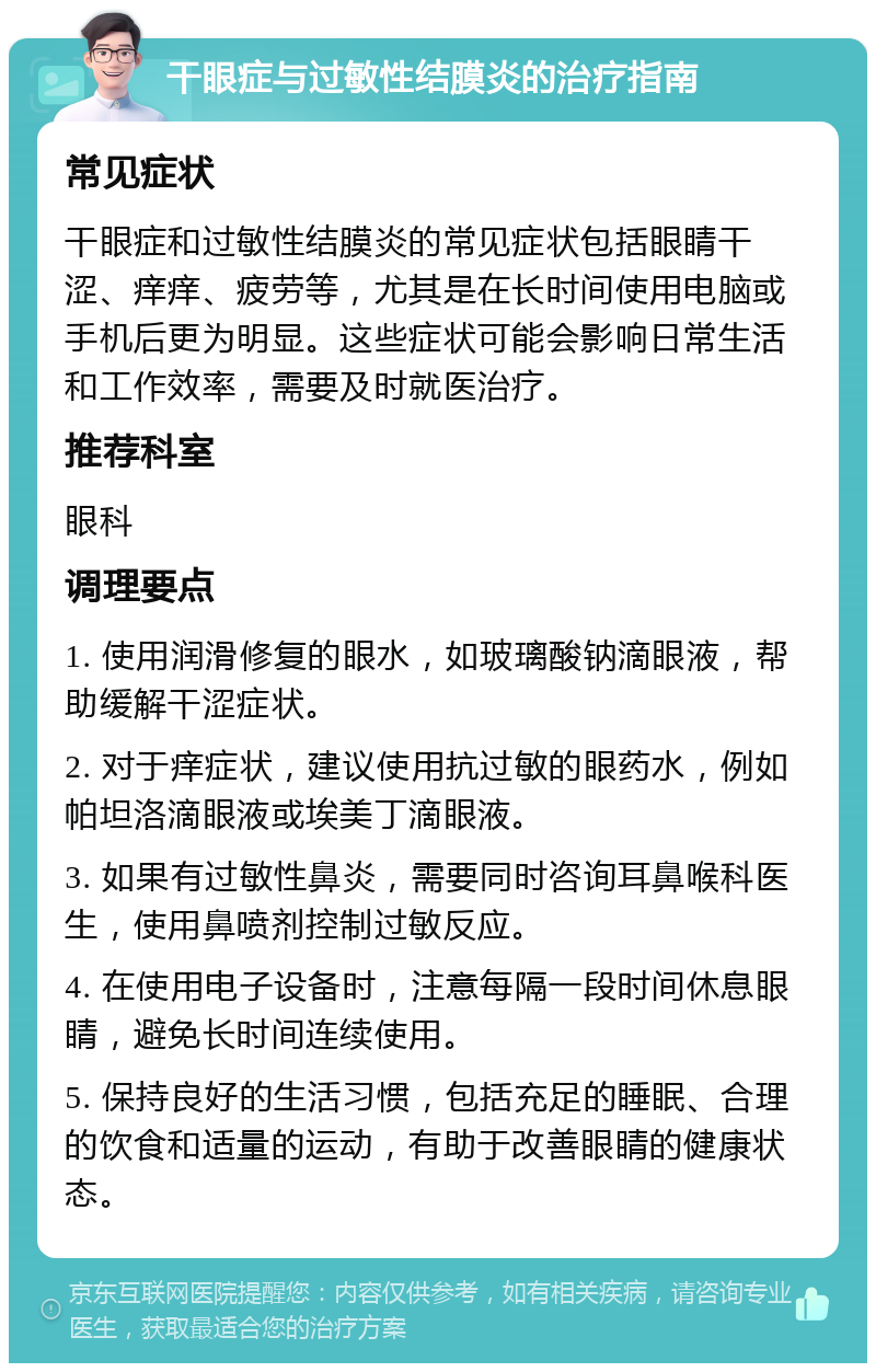 干眼症与过敏性结膜炎的治疗指南 常见症状 干眼症和过敏性结膜炎的常见症状包括眼睛干涩、痒痒、疲劳等，尤其是在长时间使用电脑或手机后更为明显。这些症状可能会影响日常生活和工作效率，需要及时就医治疗。 推荐科室 眼科 调理要点 1. 使用润滑修复的眼水，如玻璃酸钠滴眼液，帮助缓解干涩症状。 2. 对于痒症状，建议使用抗过敏的眼药水，例如帕坦洛滴眼液或埃美丁滴眼液。 3. 如果有过敏性鼻炎，需要同时咨询耳鼻喉科医生，使用鼻喷剂控制过敏反应。 4. 在使用电子设备时，注意每隔一段时间休息眼睛，避免长时间连续使用。 5. 保持良好的生活习惯，包括充足的睡眠、合理的饮食和适量的运动，有助于改善眼睛的健康状态。