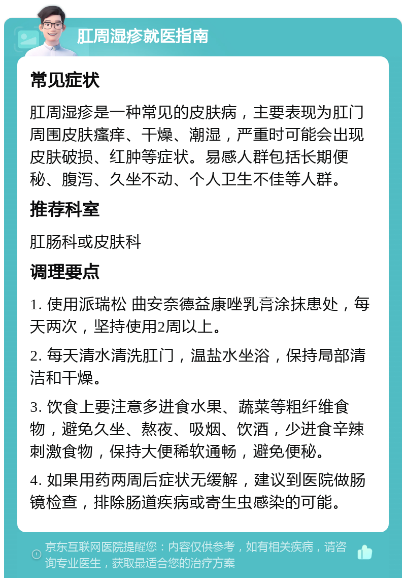 肛周湿疹就医指南 常见症状 肛周湿疹是一种常见的皮肤病，主要表现为肛门周围皮肤瘙痒、干燥、潮湿，严重时可能会出现皮肤破损、红肿等症状。易感人群包括长期便秘、腹泻、久坐不动、个人卫生不佳等人群。 推荐科室 肛肠科或皮肤科 调理要点 1. 使用派瑞松 曲安奈德益康唑乳膏涂抹患处，每天两次，坚持使用2周以上。 2. 每天清水清洗肛门，温盐水坐浴，保持局部清洁和干燥。 3. 饮食上要注意多进食水果、蔬菜等粗纤维食物，避免久坐、熬夜、吸烟、饮酒，少进食辛辣刺激食物，保持大便稀软通畅，避免便秘。 4. 如果用药两周后症状无缓解，建议到医院做肠镜检查，排除肠道疾病或寄生虫感染的可能。