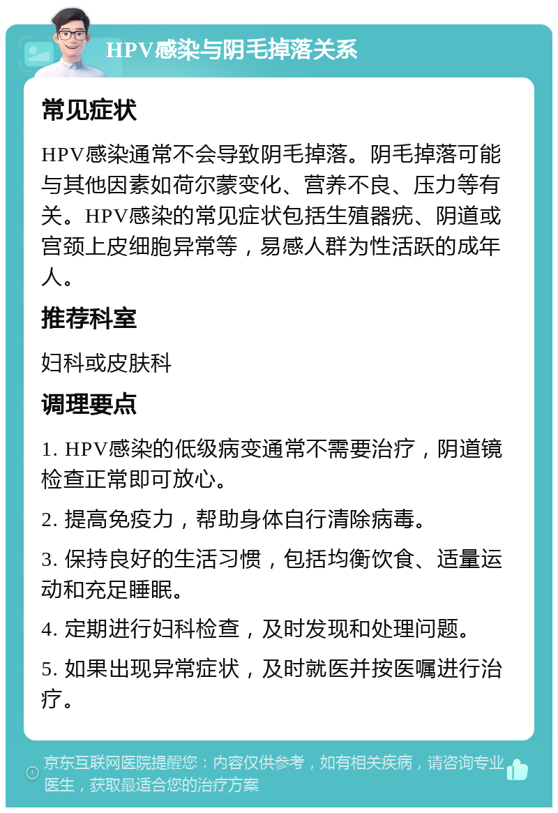 HPV感染与阴毛掉落关系 常见症状 HPV感染通常不会导致阴毛掉落。阴毛掉落可能与其他因素如荷尔蒙变化、营养不良、压力等有关。HPV感染的常见症状包括生殖器疣、阴道或宫颈上皮细胞异常等，易感人群为性活跃的成年人。 推荐科室 妇科或皮肤科 调理要点 1. HPV感染的低级病变通常不需要治疗，阴道镜检查正常即可放心。 2. 提高免疫力，帮助身体自行清除病毒。 3. 保持良好的生活习惯，包括均衡饮食、适量运动和充足睡眠。 4. 定期进行妇科检查，及时发现和处理问题。 5. 如果出现异常症状，及时就医并按医嘱进行治疗。