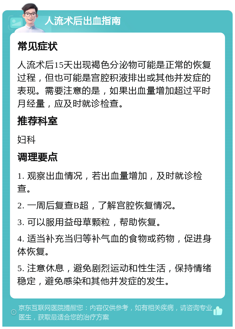 人流术后出血指南 常见症状 人流术后15天出现褐色分泌物可能是正常的恢复过程，但也可能是宫腔积液排出或其他并发症的表现。需要注意的是，如果出血量增加超过平时月经量，应及时就诊检查。 推荐科室 妇科 调理要点 1. 观察出血情况，若出血量增加，及时就诊检查。 2. 一周后复查B超，了解宫腔恢复情况。 3. 可以服用益母草颗粒，帮助恢复。 4. 适当补充当归等补气血的食物或药物，促进身体恢复。 5. 注意休息，避免剧烈运动和性生活，保持情绪稳定，避免感染和其他并发症的发生。