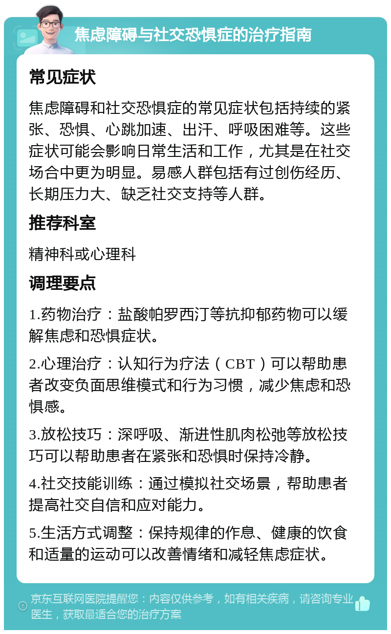 焦虑障碍与社交恐惧症的治疗指南 常见症状 焦虑障碍和社交恐惧症的常见症状包括持续的紧张、恐惧、心跳加速、出汗、呼吸困难等。这些症状可能会影响日常生活和工作，尤其是在社交场合中更为明显。易感人群包括有过创伤经历、长期压力大、缺乏社交支持等人群。 推荐科室 精神科或心理科 调理要点 1.药物治疗：盐酸帕罗西汀等抗抑郁药物可以缓解焦虑和恐惧症状。 2.心理治疗：认知行为疗法（CBT）可以帮助患者改变负面思维模式和行为习惯，减少焦虑和恐惧感。 3.放松技巧：深呼吸、渐进性肌肉松弛等放松技巧可以帮助患者在紧张和恐惧时保持冷静。 4.社交技能训练：通过模拟社交场景，帮助患者提高社交自信和应对能力。 5.生活方式调整：保持规律的作息、健康的饮食和适量的运动可以改善情绪和减轻焦虑症状。