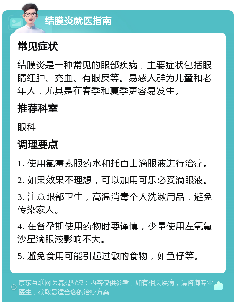 结膜炎就医指南 常见症状 结膜炎是一种常见的眼部疾病，主要症状包括眼睛红肿、充血、有眼屎等。易感人群为儿童和老年人，尤其是在春季和夏季更容易发生。 推荐科室 眼科 调理要点 1. 使用氯霉素眼药水和托百士滴眼液进行治疗。 2. 如果效果不理想，可以加用可乐必妥滴眼液。 3. 注意眼部卫生，高温消毒个人洗漱用品，避免传染家人。 4. 在备孕期使用药物时要谨慎，少量使用左氧氟沙星滴眼液影响不大。 5. 避免食用可能引起过敏的食物，如鱼仔等。